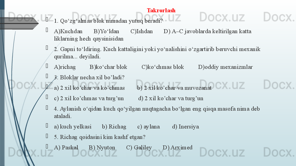 Takrorlash

1. Qo‘zg‘almas blok nimadan yutuq beradi? 

A)Kuchdan       B)Yo‘ldan       C)Ishdan       D) A–C javoblarda keltirilgan katta 
liklarning hech qaysinisidan

2. Gapni to‘ldiring. Kuch kattaligini yoki yo‘nalishini o‘zgartirib beruvchi mexanik 
qurilma... deyiladi. 

A)richag         B)ko‘char blok         C)ko‘chmas blok         D)oddiy mexanizmlar

3. Bloklar necha xil bo’ladi? 

a) 2 xil ko’char va ko’chmas        b) 2 xil ko’char va muvozanat 

c) 2 xil ko’chmas va turg’un         d) 2 xil ko’char va turg’un

4. Aylanish o‘qidan kuch qo‘yilgan nuqtagacha bo‘lgan eng qisqa masofa nima deb 
ataladi.

a) kuch yelkasi       b) Richag       c) aylana        d) Inersiya

5. Richag qoidasini kim kashf etgan? 

A) Paskal       B) Nyuton       C) Galiley       D) Arximed              