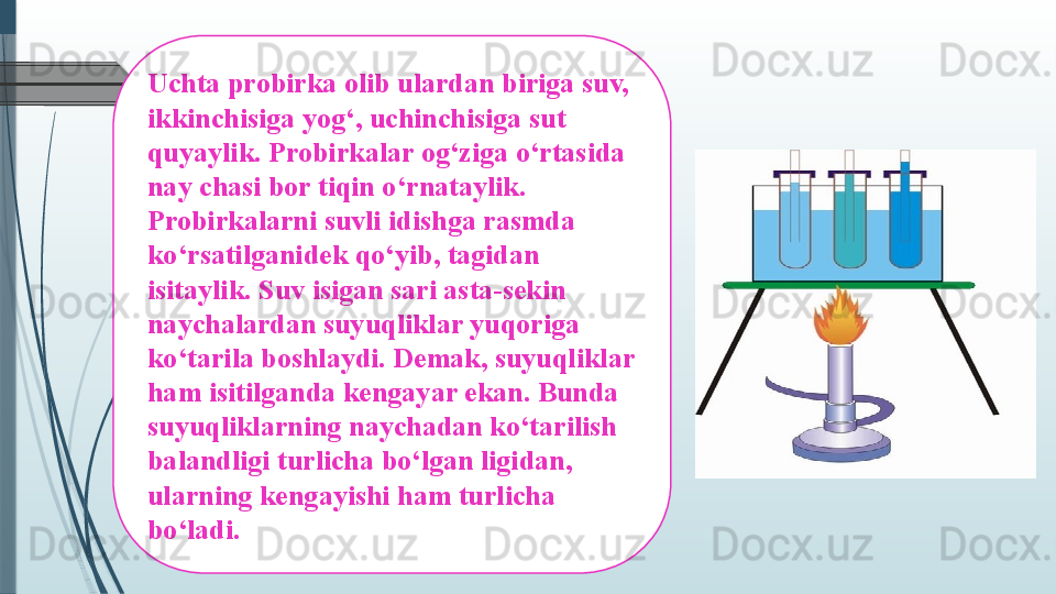 Uchta probirka olib ulardan biriga suv, 
ikkinchisiga yog‘, uchinchisiga sut 
quyaylik. Probirkalar og‘ziga o‘rtasida 
nay chasi bor tiqin o‘rnataylik. 
Probirkalarni suvli idishga rasmda 
ko‘rsatilganidek qo‘yib, tagidan 
isitaylik. Suv isigan sari asta-sekin 
naychalardan suyuqliklar yuqoriga 
ko‘tarila boshlaydi. Demak, suyuqliklar 
ham isitilganda kengayar ekan. Bunda 
suyuqliklarning naychadan ko‘tarilish 
balandligi turlicha bo‘lgan ligidan, 
ularning kengayishi ham turlicha 
bo‘ladi.               