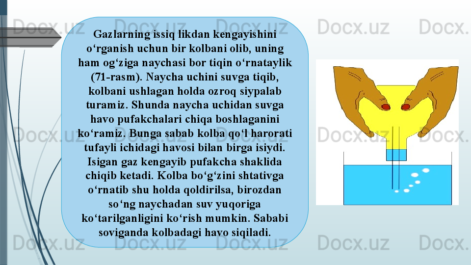 Gazlarning issiq likdan kengayishini 
o‘rganish uchun bir kolbani olib, uning 
ham og‘ziga naychasi bor tiqin o‘rnataylik 
(71-rasm). Naycha uchini suvga tiqib, 
kolbani ushlagan holda ozroq siypalab 
turamiz. Shunda naycha uchidan suvga 
havo pufakchalari chiqa boshlaganini 
ko‘ramiz. Bunga sabab kolba qo‘l harorati 
tufayli ichidagi havosi bilan birga isiydi. 
Isigan gaz kengayib pufakcha shaklida 
chiqib ketadi. Kolba bo‘g‘zini shtativga 
o‘rnatib shu holda qoldirilsa, birozdan 
so‘ng naychadan suv yuqoriga 
ko‘tarilganligini ko‘rish mumkin. Sababi 
soviganda kolbadagi havo siqiladi.              