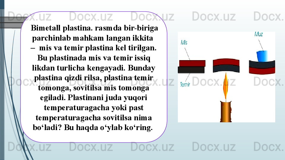   Bimetall plastina. rasmda bir-biriga 
parchinlab mahkam langan ikkita  
–  mis va temir plastina kel tirilgan. 
Bu plastinada mis va temir issiq 
likdan turlicha kengayadi. Bunday 
plastina qizdi rilsa, plastina temir 
tomonga, sovitilsa mis tomonga 
egiladi. Plastinani juda yuqori 
temperaturagacha yoki past 
temperaturagacha sovitilsa nima 
bo‘ladi? Bu haqda o‘ylab ko‘ring.               