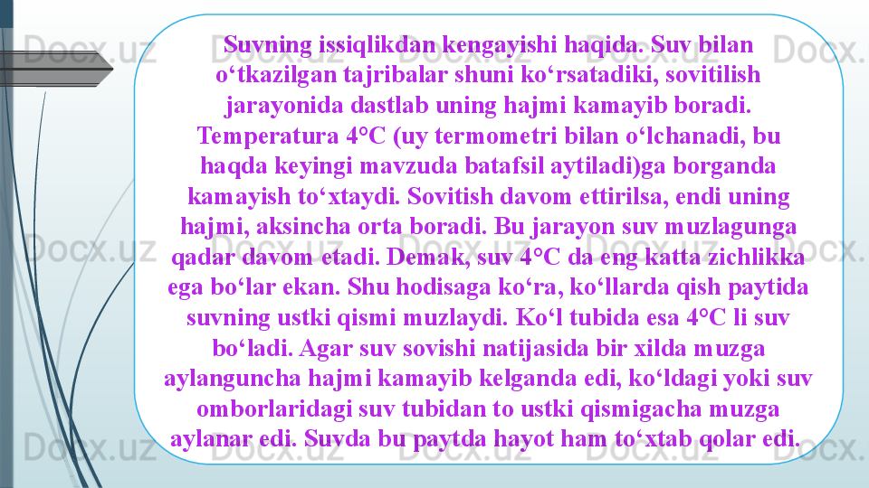 Suvning issiqlikdan kengayishi haqida. Suv bilan 
o‘tkazilgan tajribalar shuni ko‘rsatadiki, sovitilish 
jarayonida dastlab uning hajmi kamayib boradi. 
Temperatura 4°C (uy termometri bilan o‘lchanadi, bu 
haqda keyingi mavzuda batafsil aytiladi)ga borganda 
kamayish to‘xtaydi. Sovitish davom ettirilsa, endi uning 
hajmi, aksincha orta boradi. Bu jarayon suv muzlagunga 
qadar davom etadi. Demak, suv 4°C da eng katta zichlikka 
ega bo‘lar ekan. Shu hodisaga ko‘ra, ko‘llarda qish paytida 
suvning ustki qismi muzlaydi. Ko‘l tubida esa 4°C li suv 
bo‘ladi. Agar suv sovishi natijasida bir xilda muzga 
aylanguncha hajmi kamayib kelganda edi, ko‘ldagi yoki suv 
omborlaridagi suv tubidan to ustki qismigacha muzga 
aylanar edi. Suvda bu paytda hayot ham to‘xtab qolar edi.               