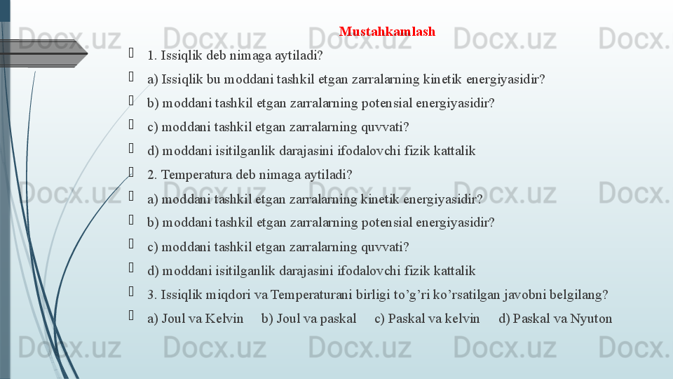 Mustahkamlash

1. Issiqlik deb nimaga aytiladi?

a) Issiqlik bu moddani tashkil etgan zarralarning kinetik energiyasidir?

b) moddani tashkil etgan zarralarning potensial energiyasidir?

c) moddani tashkil etgan zarralarning quvvati?

d) moddani isitilganlik darajasini ifodalovchi fizik kattalik   

2. Temperatura deb nimaga aytiladi?  

a) moddani tashkil etgan zarralarning kinetik energiyasidir?

b) moddani tashkil etgan zarralarning potensial energiyasidir?

c) moddani tashkil etgan zarralarning quvvati?

d) moddani isitilganlik darajasini ifodalovchi fizik kattalik

3. Issiqlik miqdori va Temperaturani birligi to’g’ri ko’rsatilgan javobni belgilang? 

a) Joul va Kelvin     b) Joul va paskal     c) Paskal va kelvin     d) Paskal va Nyuton              