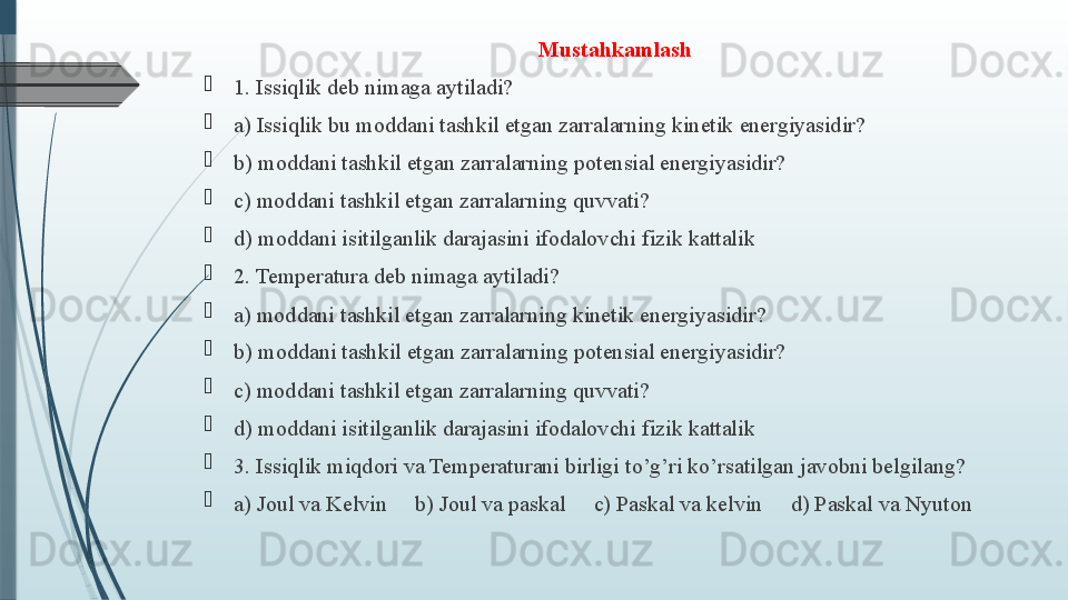 Mustahkamlash
1. Issiqlik deb nimaga aytiladi?
a) Issiqlik bu moddani tashkil etgan zarralarning kinetik energiyasidir?
b) moddani tashkil etgan zarralarning potensial energiyasidir?
c) moddani tashkil etgan zarralarning quvvati?
d) moddani isitilganlik darajasini ifodalovchi fizik kattalik   
2. Temperatura deb nimaga aytiladi?  
a) moddani tashkil etgan zarralarning kinetik energiyasidir?
b) moddani tashkil etgan zarralarning potensial energiyasidir?
c) moddani tashkil etgan zarralarning quvvati?
d) moddani isitilganlik darajasini ifodalovchi fizik kattalik
3. Issiqlik miqdori va Temperaturani birligi to’g’ri ko’rsatilgan javobni belgilang? 
a) Joul va Kelvin     b) Joul va paskal     c) Paskal va kelvin     d) Paskal va Nyuton
