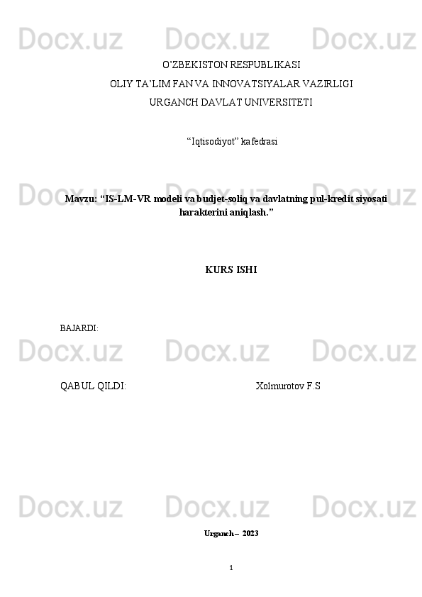 O’ZBEKISTОN RESPUBLIKASI 
O LIY   TA’LIM   FAN   VA   INNOVATSIYALAR   VAZIRLIGI
URGANCH DAVLAT UNIVERSITETI
 “Iqtisоdiyot” kafedrasi
Mavzu: “ IS-LM-VR modeli va budjet-soliq va davlatning pul-kredit siyosati
harakterini aniqlash. ”
KURS ISHI
BAJARDI: 
QABUL QILDI:                                                       Xolmurotov F.S
Urganch –  2023
1 