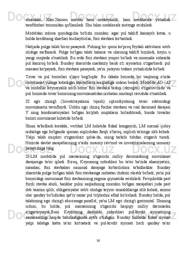 shundaki,   Xiks-Xansen   modeli   ham   neokeynslik,   ham   neoklassik   yo'nalish
tarafdorlari tomonidan qo'llaniladi. Shu bilan neoklassik sintezga erishiladi.
Modeldan   xulosa   quyidagicha   bo'lishi   mumkin:   agar   pul   taklifi   kamayib   ketsa,   u
holda kreditning shartlari kuchaytirilsa, foiz stavkasi ko'tariladi.
Natijada pulga talab biroz pasayadi. Pulning bir qismi ko'proq foydali aktivlarni sotib
olishga   sarflanadi.   Pulga   bo'lgan   talab   balansi   va   ularning   taklifi   buziladi,   keyin   u
yangi nuqtada o'rnatiladi. Bu erda foiz stavkasi  yuqori bo'ladi va muomala sohasida
pul   kamroq   bo'ladi.   Bunday   sharoitda   markaziy   bank   o'z   siyosatini   o'zgartiradi:   pul
massasi ko'payadi, foiz stavkasi pasayadi, ya'ni. jarayon teskari yo'nalishda bo'ladi.
Tovar   va   pul   bozorlari   o'zaro   bog'liqdir.   Bu   ikkala   bozorda   bir   vaqtning   o'zida
muvozanat yuzaga keladigan sharoitlarni aniqlashga imkon beradi. Modelda  AD– AS
va modellar   keynsiyalik xoch   bozor foiz stavkasi tashqi (ekzogen) o'zgaruvchidir va
pul bozorida tovar bozorining muvozanatidan nisbatan mustaqil ravishda o'rnatiladi. 
IS   egri   chizig'i   (Investitsiyalarni   tejash)   iqtisodiyotning   tovar   sektoridagi
muvozanatni tavsiflaydi. Ushbu egri chiziq foizlar stavkasi  va real daromad darajasi
Y   ning   kombinatsiyalari   bo'lgan   ko'plab   nuqtalarni   birlashtiradi,   bunda   tovarlar
bozori muvozanat holatida bo'ladi.
Shuni   ta'kidlash   kerakki,   vertikal   LM   holatida   fiskal   kengayish,   LM   normal   ijobiy
nishabga ega bo'lganda qisman siqilishdan farqli o'laroq, siqilish ta'siriga olib keladi.
Yalpi   talab   miqdori   o'zgarishsiz   qolsa-da,   uning   tarkibi   tubdan   o'zgarib   turadi.
Hozirda davlat xarajatlarining o'sishi xususiy iste'mol va investitsiyalarning umumiy
pasayishiga teng.
IS-LM   modelida   pul   massasining   o'zgarishi   milliy   daromadning   muvozanat
darajasiga   ta'sir   qiladi.   Biroq,   Keynsning   izdoshlari   bu   ta'sir   ba'zida   ahamiyatsiz,
masalan,   foiz   stavkalari   minimal   darajaga   ko'tarilishini   ta'kidladilar.   Bunday
sharoitda pulga bo'lgan talab foiz stavkasiga nisbatan cheksiz elastik bo'ladi, ya'ni pul
bozoridagi muvozanat foiz stavkasining yagona qiymatida erishiladi. Favqulodda past
foizli   stavka   aholi,   banklar   pulni   saqlashning   mumkin   bo'lgan   xarajatlari   juda   past
deb taxmin qilib, obligatsiyalar sotib olishga tayyor emasliklariga olib keladi, ammo
ular qanday bo'lishidan qat'iy nazar pul to'plashni afzal ko'rishadi. Bunday holda, pul
talabining egri chizig'i abscissaga parallel, ya'ni LM egri chizig'i gorizontal. Shuning
uchun,   bu   holda,   pul   massasining   o'zgarishi   haqiqiy   milliy   daromadni
o'zgartirmaydi.Buni   Keynsning   dastlabki   izdoshlari   pul-kredit   siyosatining
samarasizligi   haqida   bahslashganda   aytib   o'tishgan.   Bunday   hollarda   fiskal   siyosat
yalpi   talabga   katta   ta'sir   ko'rsatadi   va   pul-kredit   siyosati   hech   qanday   ta'sir
10 