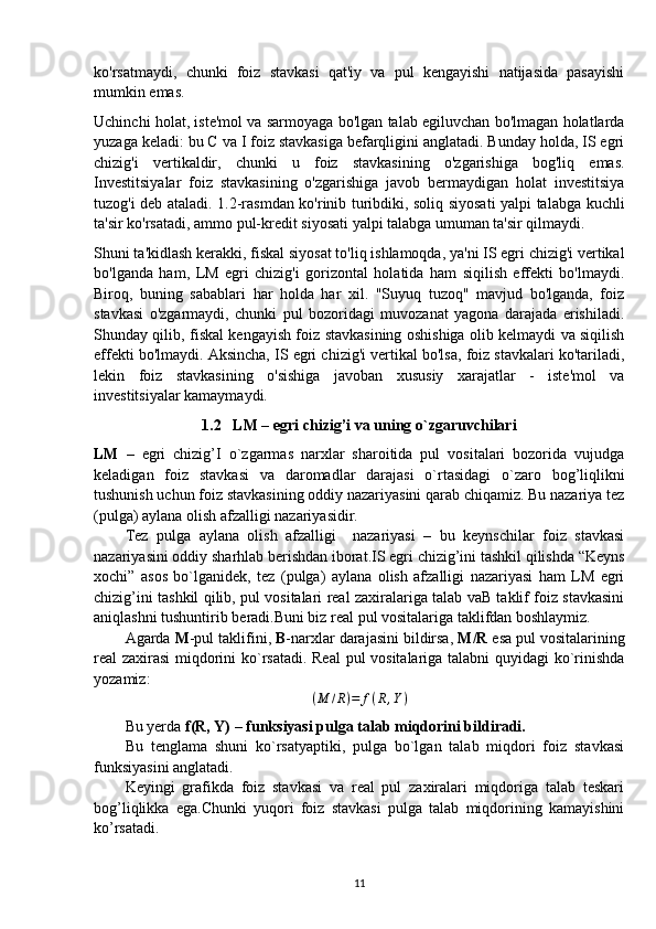 ko'rsatmaydi,   chunki   foiz   stavkasi   qat'iy   va   pul   kengayishi   natijasida   pasayishi
mumkin emas.
Uchinchi holat, iste'mol va sarmoyaga bo'lgan talab egiluvchan bo'lmagan holatlarda
yuzaga keladi: bu C va I foiz stavkasiga befarqligini anglatadi. Bunday holda, IS egri
chizig'i   vertikaldir,   chunki   u   foiz   stavkasining   o'zgarishiga   bog'liq   emas.
Investitsiyalar   foiz   stavkasining   o'zgarishiga   javob   bermaydigan   holat   investitsiya
tuzog'i deb ataladi. 1.2-rasmdan ko'rinib turibdiki, soliq siyosati yalpi talabga kuchli
ta'sir ko'rsatadi, ammo pul-kredit siyosati yalpi talabga umuman ta'sir qilmaydi.
Shuni ta'kidlash kerakki, fiskal siyosat to'liq ishlamoqda, ya'ni IS egri chizig'i vertikal
bo'lganda   ham,   LM   egri   chizig'i   gorizontal   holatida   ham   siqilish   effekti   bo'lmaydi.
Biroq,   buning   sabablari   har   holda   har   xil.   "Suyuq   tuzoq"   mavjud   bo'lganda,   foiz
stavkasi   o'zgarmaydi,   chunki   pul   bozoridagi   muvozanat   yagona   darajada   erishiladi.
Shunday qilib, fiskal kengayish foiz stavkasining oshishiga olib kelmaydi va siqilish
effekti bo'lmaydi. Aksincha, IS egri chizig'i vertikal bo'lsa, foiz stavkalari ko'tariladi,
lekin   foiz   stavkasining   o'sishiga   javoban   xususiy   xarajatlar   -   iste'mol   va
investitsiyalar kamaymaydi.
1.2    LM – egri chizig’i va uning o`zgaruvchilari
LM   –   egri   chizig’I   o`zgarmas   narxlar   sharoitida   pul   vositalari   bozorida   vujudga
keladigan   foiz   stavkasi   va   daromadlar   darajasi   o`rtasidagi   o`zaro   bog’liqlikni
tushunish uchun foiz stavkasining oddiy nazariyasini qarab chiqamiz. Bu nazariya tez
(pulga) aylana olish afzalligi nazariyasidir.
Tez   pulga   aylana   olish   afzalligi     nazariyasi   –   bu   keynschilar   foiz   stavkasi
nazariyasini oddiy sharhlab berishdan iborat.IS egri chizig’ini tashkil qilishda “Keyns
xochi”   asos   bo`lganidek,   tez   (pulga)   aylana   olish   afzalligi   nazariyasi   ham   LM   egri
chizig’ini tashkil qilib, pul vositalari real zaxiralariga talab vaB taklif foiz stavkasini
aniqlashni tushuntirib beradi.Buni biz real pul vositalariga taklifdan boshlaymiz.
Agarda  M -pul taklifini,  B -narxlar darajasini bildirsa,  M/R  esa pul vositalarining
real zaxirasi  miqdorini ko`rsatadi. Real  pul vositalariga talabni  quyidagi ko`rinishda
yozamiz:
( M / R ) = f ( R , Y )
Bu yerda  f(R, Y)  –  funksiyasi pulga talab miqdorini bildiradi.
Bu   tenglama   shuni   ko`rsatyaptiki,   pulga   bo`lgan   talab   miqdori   foiz   stavkasi
funksiyasini anglatadi.
Keyingi   grafikda   foiz   stavkasi   va   real   pul   zaxiralari   miqdoriga   talab   teskari
bog’liqlikka   ega.Chunki   yuqori   foiz   stavkasi   pulga   talab   miqdorining   kamayishini
ko’rsatadi.
11 