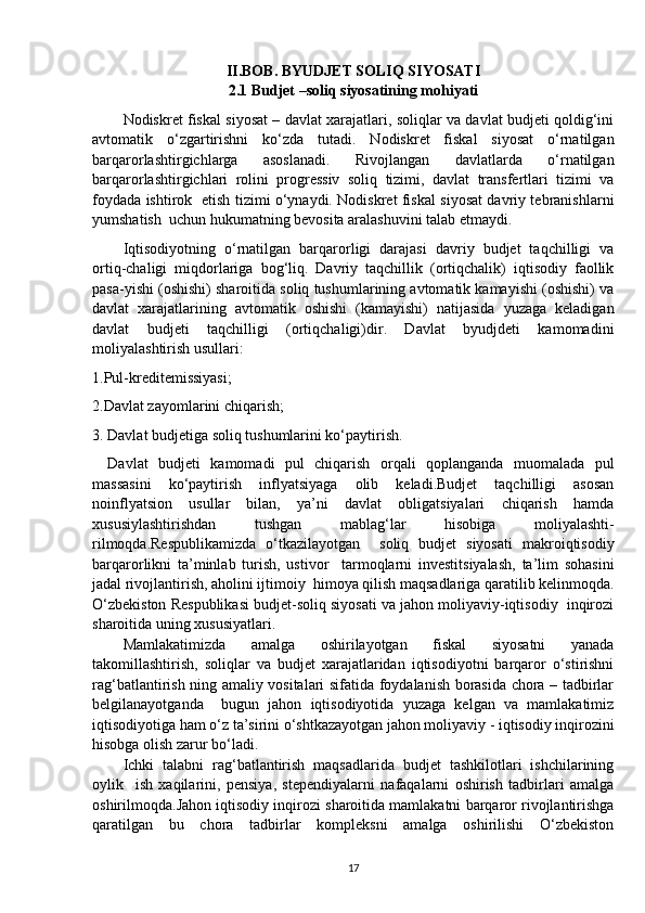 II.BOB. BYUDJET SOLIQ SIYOSATI
2.1 Budjet –soliq siyosatining mohiyati
Nodiskret fiskal siyosat – davlat xarajatlari, soliqlar va davlat budjeti qoldig‘ini
avtomatik   o‘zgartirishni   ko‘zda   tutadi.   Nodiskret   fiskal   siyosat   o‘rnatilgan
barqarorlashtirgichlarga   asoslanadi.   Rivojlangan   davlatlarda   o‘rnatilgan
barqarorlashtirgichlari   rolini   progressiv   soliq   tizimi,   davlat   transfertlari   tizimi   va
foydada ishtirok   etish tizimi o‘ynaydi. Nodiskret fiskal siyosat davriy tebranishlarni
yumshatish  uchun hukumatning bevosita aralashuvini talab etmaydi.
Iqtisodiyotning   o‘rnatilgan   barqarorligi   darajasi   davriy   budjet   taqchilligi   va
ortiq-chaligi   miqdorlariga   bog‘liq.   Davriy   taqchillik   (ortiqchalik)   iqtisodiy   faollik
pasa-yishi (oshishi) sharoitida soliq tushumlarining avtomatik kamayishi (oshishi) va
davlat   xarajatlarining   avtomatik   oshishi   (kamayishi)   natijasida   yuzaga   keladigan
davlat   budjeti   taqchilligi   (ortiqchaligi)dir.   Davlat   byudjdeti   kamomadini
moliyalashtirish usullari:
1.Pul-kreditemissiyasi;
2.Davlat zayomlarini chiqarish;
3. Davlat budjetiga soliq tushumlarini ko‘paytirish.
Davlat   budjeti   kamomadi   pul   chiqarish   orqali   qoplanganda   muomalada   pul
massasini   ko‘paytirish   inflyatsiyaga   olib   keladi.Budjet   taqchilligi   asosan
noinflyatsion   usullar   bilan,   ya’ni   davlat   obligatsiyalari   chiqarish   hamda
xususiylashtirishdan   tushgan   mablag‘lar   hisobiga   moliyalashti-
rilmoqda.Respublikamizda   o‘tkazilayotgan     soliq   budjet   siyosati   makroiqtisodiy
barqarorlikni   ta’minlab   turish,   ustivor     tarmoqlarni   investitsiyalash,   ta’lim   sohasini
jadal rivojlantirish, aholini ijtimoiy  himoya qilish maqsadlariga qaratilib kelinmoqda.
O‘zbekiston Respublikasi budjet-soliq siyosati va jahon moliyaviy-iqtisodiy  inqirozi
sharoitida uning xususiyatlari.
Mamlakatimizda   amalga   oshirilayotgan   fiskal   siyosatni   yanada
takomillashtirish,   soliqlar   va   budjet   xarajatlaridan   iqtisodiyotni   barqaror   o‘stirishni
rag‘batlantirish ning amaliy vositalari sifatida foydalanish borasida chora – tadbirlar
belgilanayotganda     bugun   jahon   iqtisodiyotida   yuzaga   kelgan   va   mamlakatimiz
iqtisodiyotiga ham o‘z ta’sirini o‘shtkazayotgan jahon moliyaviy - iqtisodiy inqirozini
hisobga olish zarur bo‘ladi.
Ichki   talabni   rag‘batlantirish   maqsadlarida   budjet   tashkilotlari   ishchilarining
oylik     ish   xaqilarini,   pensiya,   stependiyalarni   nafaqalarni   oshirish   tadbirlari   amalga
oshirilmoqda.Jahon iqtisodiy inqirozi sharoitida mamlakatni barqaror rivojlantirishga
qaratilgan   bu   chora   tadbirlar   kompleksni   amalga   oshirilishi   O‘zbekiston
17 