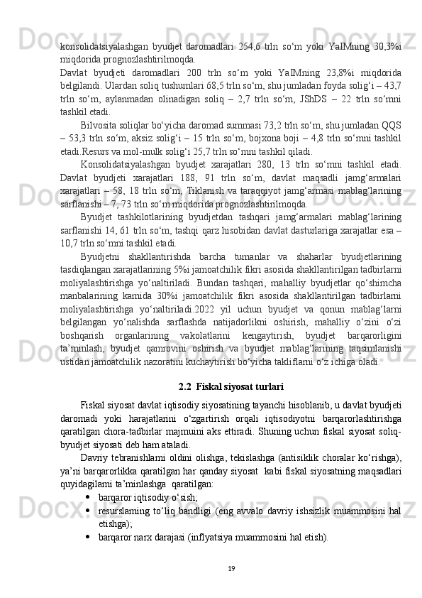 konsolidatsiyalashgan   byudjet   daromadlari   254,6   trln   so‘m   yoki   YaIMning   30,3%i
miqdorida prognozlashtirilmoqda.
Davlat   byudjeti   daromadlari   200   trln   so‘m   yoki   YaIMning   23,8%i   miqdorida
belgilandi.   Ulardan soliq tushumlari 68,5 trln so‘m, shu jumladan foyda solig‘i – 43,7
trln   so‘m,   aylanmadan   olinadigan   soliq   –   2,7   trln   so‘m,   JShDS   –   22   trln   so‘mni
tashkil etadi.
Bilvosita soliqlar bo‘yicha daromad summasi 73,2 trln so‘m, shu jumladan QQS
– 53,3 trln so‘m, aksiz solig‘i – 15 trln so‘m, bojxona boji – 4,8 trln so‘mni tashkil
etadi.Resurs va mol-mulk solig‘i 25,7 trln so‘mni tashkil qiladi.
Konsolidatsiyalashgan   byudjet   xarajatlari   280,   13   trln   so‘mni   tashkil   etadi.
Davlat   byudjeti   xarajatlari   188,   91   trln   so‘m,   davlat   maqsadli   jamg‘armalari
xarajatlari   –   58,   18   trln   so‘m,   Tiklanish   va   taraqqiyot   jamg‘armasi   mablag‘larining
sarflanishi – 7, 73 trln so‘m miqdorida prognozlashtirilmoqda.
Byudjet   tashkilotlarining   byudjetdan   tashqari   jamg‘armalari   mablag‘larining
sarflanishi 14, 61 trln so‘m, tashqi qarz hisobidan davlat dasturlariga xarajatlar esa –
10,7 trln so‘mni tashkil etadi.
Byudjetni   shakllantirishda   barcha   tumanlar   va   shaharlar   byudjetlarining
tasdiqlangan xarajatlarining 5%i jamoatchilik fikri asosida shakllantirilgan tadbirlarni
moliyalashtirishga   yo‘naltiriladi.   Bundan   tashqari,   mahalliy   byudjetlar   qo‘shimcha
manbalarining   kamida   30%i   jamoatchilik   fikri   asosida   shakllantirilgan   tadbirlarni
moliyalashtirishga   yo‘naltiriladi.2022   yil   uchun   byudjet   va   qonun   mablag‘larni
belgilangan   yo‘nalishda   sarflashda   natijadorlikni   oshirish,   mahalliy   o‘zini   o‘zi
boshqarish   organlarining   vakolatlarini   kengaytirish,   byudjet   barqarorligini
ta’minlash,   byudjet   qamrovini   oshirish   va   byudjet   mablag‘larining   taqsimlanishi
ustidan jamoatchilik nazoratini kuchaytirish bo‘yicha takliflarni o‘z ichiga oladi.
2.2  Fiskal siyosat turlari
Fiskal siyosat davlat iqtisodiy siyosatining tayanchi hisoblanib, u   davlat byudjeti
daromadi   yoki   harajatlarini   o‘zgartirish   orqali   iqtisodiyotni   barqarorlashtirishga
qaratilgan  chora-tadbirlar  majmuini  aks  ettiradi. Shuning uchun fiskal  siyosat  soliq-
byudjet siyosati deb ham   ataladi.
Davriy   tebranishlami   oldini   olishga,   tekislashga   (antisiklik   choralar   ko‘rishga),
ya’ni barqarorlikka qaratilgan har qanday siyosat     kabi fiskal siyosatning maqsadlari
quyidagilami ta’minlashga    qaratilgan:
 barqaror iqtisodiy o‘sish;
 resurslaming   to‘liq   bandligi   (eng   avvalo   davriy   ishsizlik   muammosini   hal
etishga);
 barqaror narx darajasi (inflyatsiya muammosini hal etish).
19 