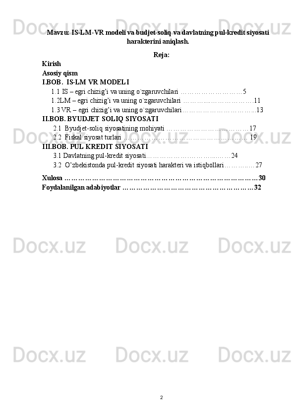 Mavzu: IS-LM-VR modeli va budjet-soliq va davlatning pul-kredit siyosati
harakterini aniqlash.
Reja:
Kirish 
Asosiy qism
I.BOB.  IS-LM VR MODELI
1.1  IS – egri chizig’i va uning o`zgaruvchilari ………………………5 
1.2 LM – egri chizig’i va uning o`zgaruvchilari ………....……………….11
1.3 VR – egri chizig’i va uning o`zgaruvchilari…………………………...13
II.BOB. BYUDJET SOLIQ SIYOSATI
2.1  Byudjet-soliq siyosatining mohiyati ………………………………17
2.2  Fiskal siyosat turlari ……………………………………………… 19
III.BOB. PUL KREDIT SIYOSATI
3.1 Davlatning pul-kredit siyosati………………. ………....……24
3.2  O’zbekistonda pul-kredit siyosati harakteri va istiqbollari………..…27
Xulosa …………………………………………………………………………30
Foydalanilgan adabiyotlar …………………………………………………32
2 