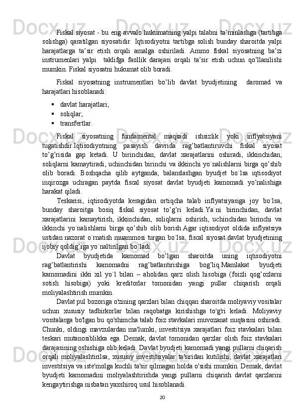 Fiskal siyosat - bu eng avvalo hukumatning yalpi talabni   ta’minlashga (tartibga
solishga)   qaratilgan   siyosatidir.   Iqtisodiyotni   tartibga   solish   bunday   sharoitda   yalpi
harajatlarga   ta’sir   etish   orqali   amalga   oshiriladi.   Ammo   fiskal   siyosatning   ba’zi
instrumenlari   yalpi     taklifga   faollik   darajasi   orqali   ta’sir   etish   uchun   qo’llanilishi
mumkin. Fiskal siyosatni hukumat olib boradi.
Fiskal   siyosatning   instrumentlari   bo’lib   davlat   byudjetining     daromad   va
harajatlari hisoblanadi:
 davlat harajatlari;
 soliqlar;
 transfertlar.
Fiskal   siyosatning   fundamental   maqsadi   ishsizlik   yoki   inflyatsiyani
tugatishdir.Iqtisodiyotning   pasayish   davrida   rag’batlantiruvchi   fiskal   siyosat
to’g’risida   gap   ketadi.   U   birinchidan,   davlat   xarajatlarini   oshiradi,   ikkinchidan,
soliqlarni kamaytiradi, uchinchidan birinchi va ikkinchi yo`nalishlarni  birga qo’shib
olib   boradi.   Boshqacha   qilib   aytganda,   balanslashgan   byudjet   bo`lsa   iqtisodiyot
inqirozga   uchragan   paytda   fiscal   siyosat   davlat   byudjeti   kamomadi   yo’nalishiga
harakat qiladi.
Teskarisi,   iqtisodiyotda   keragidan   ortiqcha   talab   inflyatsiyasiga   joy   bo`lsa,
bunday   sharoitga   bosiq   fiskal   siyosat   to’g’ri   keladi.Ya`ni   birinchidan,   davlat
xarajatlarini   kamaytirish,   ikkinchidan,   soliqlarni   oshirish,   uchinchidan   birinchi   va
ikkinchi   yo`nalishlarni   birga   qo’shib   olib   borish.Agar   iqtisodiyot   oldida   inflyatsiya
ustidan nazorat o`rnatish muammosi turgan bo`lsa, fiscal siyosat davlat byudjetining
ijobiy qoldig’iga yo`naltirilgan bo`ladi.
Davlat   byudjetida   kamomad   bo’lgan   sharoitda   uning   iqtisodiyotni
rag’batlantirishi   kamomadni   rag’batlantirishiga   bog’liq.Mamlakat   byudjeti
kamomadini   ikki   xil   yo`l   bilan   –   aholidan   qarz   olish   hisobiga   (foizli   qog’ozlarni
sotish   hisobiga)   yoki   kreditorlar   tomonidan   yangi   pullar   chiqarish   orqali
moliyalashtirish mumkin.
Davlat pul bozoriga o'zining qarzlari bilan chiqqan sharoitda moliyaviy vositalar
uchun   xususiy   tadbirkorlar   bilan   raqobatga   kirishishga   to'g'ri   keladi.   Moliyaviy
vositalarga bo'lgan bu qo'shimcha talab foiz stavkalari muvozanat nuqtasini oshiradi.
Chunki,   oldingi   mavzulardan   ma'lumki,   investitsiya   xarajatlari   foiz   stavkalari   bilan
teskari   mutanosiblikka   ega.   Demak,   davlat   tomonidan   qarzlar   olish   foiz   stavkalari
darajasining oshishiga olib keladi. Davlat byudjeti kamomadi yangi pullarni chiqarish
orqali   moliyalashtirilsa,   xususiy   investitsiyalar   ta'siridan   kutilishi,   davlat   xarajatlari
investitsiya va iste'molga kuchli ta'sir qilmagan holda o'sishi mumkin. Demak, davlat
byudjeti   kamomadini   moliyalashtirishda   yangi   pullarni   chiqarish   davlat   qarzlarini
kengaytirishga nisbatan yaxshiroq usul hisoblanadi.
20 