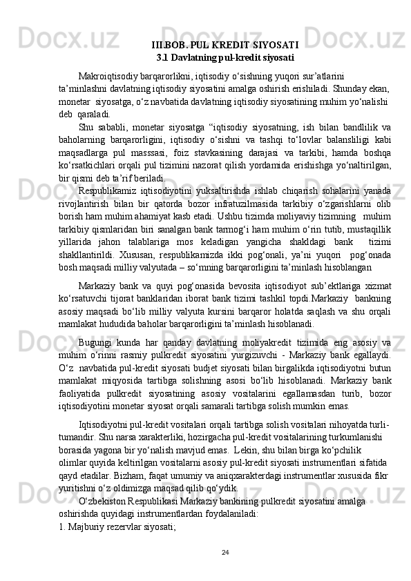 III.BOB. PUL KREDIT SIYOSATI
3.1 Davlatning pul-kredit siyosati
Makroiqtisodiy barqarorlikni, iqtisodiy o‘sishning yuqori sur’atlarini 
ta’minlashni davlatning iqtisodiy siyosatini amalga oshirish erishiladi. Shunday ekan,
monetar  siyosatga, o‘z navbatida davlatning iqtisodiy siyosatining muhim yo‘nalishi 
deb  qaraladi.
Shu   sababli,   monetar   siyosatga   “iqtisodiy   siyosatning,   ish   bilan   bandlilik   va
baholarning   barqarorligini,   iqtisodiy   o‘sishni   va   tashqi   to‘lovlar   balansliligi   kabi
maqsadlarga   pul   masssasi,   foiz   stavkasining   darajasi   va   tarkibi,   hamda   boshqa
ko‘rsatkichlari orqali pul tizimini nazorat qilish yordamida erishishga yo‘naltirilgan,
bir qismi deb ta’rif beriladi.
Respublikamiz   iqtisodiyotini   yuksaltirishda   ishlab   chiqarish   sohalarini   yanada
rivojlantirish   bilan   bir   qatorda   bozor   infratuzilmasida   tarkibiy   o‘zgarishlarni   olib
borish ham muhim ahamiyat kasb etadi. Ushbu tizimda moliyaviy tizimning   muhim
tarkibiy qismlaridan biri sanalgan bank tarmog‘i ham muhim o‘rin tutib, mustaqillik
yillarida   jahon   talablariga   mos   keladigan   yangicha   shakldagi   bank     tizimi
shakllantirildi.   Xususan,   respublikamizda   ikki   pog‘onali,   ya’ni   yuqori     pog‘onada
bosh maqsadi milliy valyutada – so‘mning barqarorligini ta’minlash hisoblangan 
Markaziy   bank   va   quyi   pog‘onasida   bevosita   iqtisodiyot   sub’ektlariga   xizmat
ko‘rsatuvchi  tijorat  banklaridan iborat  bank tizimi  tashkil  topdi.Markaziy   bankning
asosiy   maqsadi   bo‘lib   milliy   valyuta   kursini   barqaror   holatda   saqlash   va   shu   orqali
mamlakat hududida baholar barqarorligini ta’minlash hisoblanadi.
Bugungi   kunda   har   qanday   davlatning   moliyakredit   tizimida   eng   asosiy   va
muhim   o‘rinni   rasmiy   pulkredit   siyosatini   yurgizuvchi   -   Markaziy   bank   egallaydi.
O‘z   navbatida pul-kredit siyosati budjet siyosati bilan birgalikda iqtisodiyotni butun
mamlakat   miqyosida   tartibga   solishning   asosi   bo‘lib   hisoblanadi.   Markaziy   bank
faoliyatida   pulkredit   siyosatining   asosiy   vositalarini   egallamasdan   turib,   bozor
iqtisodiyotini monetar siyosat orqali samarali tartibga solish mumkin emas.
Iqtisodiyotni pul-kredit vositalari orqali tartibga solish vositalari nihoyatda turli-
tumandir. Shu narsa xarakterliki, hozirgacha pul-kredit vositalarining turkumlanishi 
borasida yagona bir yo‘nalish mavjud emas.  Lekin, shu bilan birga ko‘pchilik 
olimlar quyida keltirilgan vositalarni asosiy pul-kredit siyosati instrumentlari sifatida 
qayd etadilar. Bizham, faqat umumiy va aniqxarakterdagi instrumentlar xususida fikr 
yuritishni o‘z oldimizga maqsad qilib qo‘ydik. 
O‘zbekiston Respublikasi Markaziy bankining pulkredit siyosatini amalga 
oshirishda quyidagi instrumentlardan foydalaniladi:
1. Majburiy rezervlar siyosati;
24 