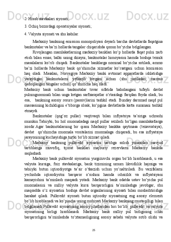 2. Hisob stavkalari siyosati;
3. Ochiq bozordagi operatsiyalar siyosati;
4. Valyuta siyosati va shu kabilar.
Markaziy bankning emission monopoliyasi deyarli barcha davlatlarda faqatgina
banknotalar va ba’zi hollarda tangalar chiqarishda qonun bo‘yicha belgilangan.
Rivojlangan  mamlakatlarning markaziy banklari   ko‘p  hollarda  faqat  pulni   zarb
etish  bilan  emas,  balki  uning  dizayni,  banknotalar  himoyasini  hamda   boshqa  texnik
masalalarni  ko‘rib  chiqadi.  Banknotalar   banklarga  nominal   bo‘yicha   sotiladi,  ammo
ba’zi   hollarda   Markaziy   bank   qo‘shimcha   xizmatlar   ko‘rsatgani   uchun   komission
haq   oladi.   Masalan,   Norvegiya   Markaziy   banki   avtomat   apparatlarda   ishlatishga
yaraydigan   banknotalarni   yetkazib   bergani   uchun   (shu   jumladan,   maxsus
qadoqlangan tangalar uchun) qo‘shimcha haq oladi.
Markaziy   bank   uchun   banknotalar   tovar   sifatida   baholangani   tufayli   davlat
pulningnominali bilan unga ketgan sarfxarajatlar o‘rtasidagi  farqdan foyda oladi, bu
esa,       bankning  asosiy   resurs  (passiv)larini   tashkil  etadi.  Bunday  daromad  naqd  pul
massasining kichikligini e’tiborga olsak, ko‘pgina davlatlarda katta summani tashkil
etmaydi.
Banknotalar   (qog‘oz   pullar)   vaqtivaqti   bilan   inflyatsiya   ta’siriga   uchrashi
mumkin.Tabiiyki,   bu   hol   muomaladagi   naqd   pullar   sezilarli   bo‘lgan   mamlakatlarga
xosdir.Agar   banknotalarning   bir   qismi   Markaziy   bankka   qaytmasa   (tezavratsiya),
davlat     qo‘shimcha   muomala   vositalarini   muomalaga   chiqaradi,   bu   esa   inflyatsiya
jarayonining kuchayishiga turtki bo‘lib xizmat qiladi.
Markaziy   bankning   pulkredit   siyosatini   tartibga   solish   yuzasidan   mavjud
tartiblariga   muvofiq,   tijorat   banklari   majburiy   rezervlarni   Markaziy   bankda
saqlashadi.
Markaziy bank pulkredit siyosatini  yurgizuvchi  organ bo‘lib hisoblanadi, u esa
valyuta   kursiga,   foiz   stavkalariga,   bank   tizimining   umum   likvidlilik   hajmiga   va
tabiiyki   butun   iqtisodiyotga   ta’sir   o‘tkazish   uchun   yo‘naltiriladi.   Bu   vazifalarni
yechishda   iqtisodiyotni   barqaror   o‘sishini   hamda   ishsizlik   va   inflyatsiyani
kamayishini   ta’minlash   maqsadi   yotadi.   Markaziy   bank   odatda   ustav   bo‘yicha   pul
muomalasini   va   milliy   valyuta   kursi   barqarorligini   ta’minlashga   javobgar,   shu
maqsadda   o‘z   siyosatini   boshqa   davlat   organlarining   siyosati   bilan   moslashtirishga
harakat   qiladi.   Pulkredit   siyosati   butun   iqtisodiy   siyosatning   eng   asosiy   elementi
bo‘lib hisoblanadi va ko‘pincha uning mohiyati Markaziy bankning mustaqilligi bilan
belgilanadi.Pulkredit siyosatining asosiy jihatlaridan biri bo‘lib   pulkredit va valyuta
siyosatining   birligi   hisoblanadi.   Markaziy   bank   milliy   pul   birligining   ichki
barqarorligini   ta’minlashda   to‘xtamasligining   asosiy   sababi   valyuta   sotib   olishi   va
25 