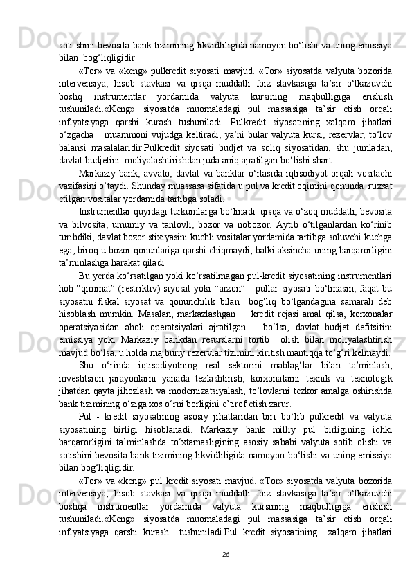 soti shini bevosita bank tizimining likvidliligida namoyon bo‘lishi va uning emissiya
bilan  bog‘liqligidir.
«Tor»   va   «keng»   pulkredit   siyosati   mavjud.   «Tor»   siyosatda   valyuta   bozorida
intervensiya,   hisob   stavkasi   va   qisqa   muddatli   foiz   stavkasiga   ta’sir   o‘tkazuvchi
boshq   instrumentlar   yordamida   valyuta   kursining   maqbulligiga   erishish
tushuniladi.«Keng»   siyosatda   muomaladagi   pul   massasiga   ta’sir   etish   orqali
inflyatsiyaga   qarshi   kurash   tushuniladi.   Pulkredit   siyosatining   xalqaro   jihatlari
o‘zgacha      muammoni   vujudga  keltiradi,   ya’ni  bular   valyuta  kursi,  rezervlar,  to‘lov
balansi   masalalaridir.Pulkredit   siyosati   budjet   va   soliq   siyosatidan,   shu   jumladan,
davlat budjetini  moliyalashtirishdan juda aniq ajratilgan bo‘lishi shart.
Markaziy   bank,   avvalo,   davlat   va   banklar   o‘rtasida   iqtisodiyot   orqali   vositachi
vazifasini o‘taydi. Shunday muassasa sifatida u pul va kredit oqimini qonunda  ruxsat
etilgan vositalar yordamida tartibga soladi.
Instrumentlar quyidagi turkumlarga bo‘linadi: qisqa va o‘zoq muddatli, bevosita
va   bilvosita,   umumiy   va   tanlovli,   bozor   va   nobozor.   Aytib   o‘tilganlardan   ko‘rinib
turibdiki, davlat bozor stixiyasini kuchli vositalar yordamida tartibga soluvchi kuchga
ega, biroq u bozor qonunlariga qarshi chiqmaydi, balki aksincha uning barqarorligini
ta’minlashga harakat qiladi.
Bu yerda ko‘rsatilgan yoki ko‘rsatilmagan pul-kredit siyosatining instrumentlari
hoh   “qimmat”   (restriktiv)   siyosat   yoki   “arzon”       pullar   siyosati   bo‘lmasin,   faqat   bu
siyosatni   fiskal   siyosat   va   qonunchilik   bilan     bog‘liq   bo‘lgandagina   samarali   deb
hisoblash   mumkin.   Masalan,   markazlashgan         kredit   rejasi   amal   qilsa,   korxonalar
operatsiyasidan   aholi   operatsiyalari   ajratilgan       bo‘lsa,   davlat   budjet   defitsitini
emissiya   yoki   Markaziy   bankdan   resurslarni   tortib     olish   bilan   moliyalashtirish
mavjud bo‘lsa, u holda majburiy rezervlar tizimini kiritish mantiqqa to‘g‘ri kelmaydi.
Shu   o‘rinda   iqtisodiyotning   real   sektorini   mablag‘lar   bilan   ta’minlash,
investitsion   jarayonlarni   yanada   tezlashtirish,   korxonalarni   texnik   va   texnologik
jihatdan qayta jihozlash va modernizatsiyalash,  to‘lovlarni  tezkor amalga oshirishda
bank tizimining o‘ziga xos o‘rni borligini e’tirof etish zarur.
Pul   -   kredit   siyosatining   asosiy   jihatlaridan   biri   bo‘lib   pulkredit   va   valyuta
siyosatining   birligi   hisoblanadi.   Markaziy   bank   milliy   pul   birligining   ichki
barqarorligini   ta’minlashda   to‘xtamasligining   asosiy   sababi   valyuta   sotib   olishi   va
sotishini bevosita bank tizimining likvidliligida namoyon bo‘lishi va uning emissiya
bilan bog‘liqligidir.
«Tor» va  «keng»  pul  kredit  siyosati   mavjud. «Tor»  siyosatda  valyuta  bozorida
intervensiya,   hisob   stavkasi   va   qisqa   muddatli   foiz   stavkasiga   ta’sir   o‘tkazuvchi
boshqa   instrumentlar   yordamida   valyuta   kursining   maqbulligiga   erishish
tushuniladi.«Keng»   siyosatda   muomaladagi   pul   massasiga   ta’sir   etish   orqali
inflyatsiyaga   qarshi   kurash     tushuniladi.Pul   kredit   siyosatining     xalqaro   jihatlari
26 