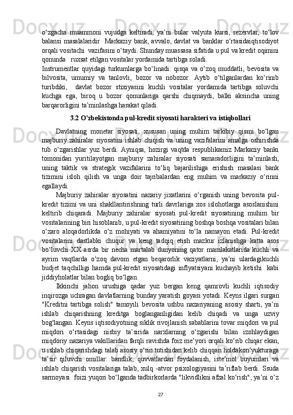 o‘zgacha   muammoni   vujudga   keltiradi,   ya’ni   bular   valyuta   kursi,   rezervlar,   to‘lov
balansi   masalalaridir     Markaziy   bank,   avvalo,  davlat   va   banklar   o‘rtasidaiqtisodiyot
orqali vositachi  vazifasini o‘taydi. Shunday muassasa sifatida u pul va kredit oqimini
qonunda   ruxsat etilgan vositalar yordamida tartibga soladi.
Instrumentlar   quyidagi   turkumlarga   bo‘linadi:   qisqa   va   o‘zoq   muddatli,   bevosita   va
bilvosita,   umumiy   va   tanlovli,   bozor   va   nobozor.   Aytib   o‘tilganlardan   ko‘rinib
turibdiki,     davlat   bozor   stixiyasini   kuchli   vositalar   yordamida   tartibga   soluvchi
kuchga   ega,   biroq   u   bozor   qonunlariga   qarshi   chiqmaydi,   balki   aksincha   uning
barqarorligini ta’minlashga harakat qiladi.
3.2 O’zbekistonda pul-kredit siyosati harakteri va istiqbollari
Davlatning   monetar   siyosati,   xususan   uning   muhim   tarkibiy   qismi   bo‘lgan
majburiy   zahiralar   siyosatini   ishlab   chiqish   va   uning   vazifalarini   amalga   oshirishda
tub   o‘zgarishlar   yuz   berdi.   Ayniqsa,   hozirgi   vaqtda   respublikamiz   Markaziy   banki
tomonidan   yuritilayotgan   majburiy   zahiralar   siyosati   samaradorligini   ta’minlash,
uning   taktik   va   strategik   vazifalarini   to‘liq   bajarilishiga   erishish   masalasi   bank
tizimini   isloh   qilish   va   unga   doir   tajribalardan   eng   muhim   va   markaziy   o‘rinni
egallaydi.
Majburiy   zahiralar   siyosatini   nazariy   jixatlarini   o‘rganish   uning   bevosita   pul-
kredit   tizimi   va   uni   shakllantirishning   turli   davrlariga   xos   islohotlarga   asoslanishini
keltirib   chiqaradi.   Majburiy   zahiralar   siyosati   pul-kredit   siyosatining   muhim   bir
vositalarining biri hisoblanib, u pul-kredit siyosatining boshqa boshqa vositalari bilan
o‘zaro   aloqadorlikda   o‘z   mohiyati   va   ahamiyatini   to‘la   namayon   etadi.   Pul-kredit
vositalarini   dastlabki   chuqur   va   keng   tadqiq   etish   mazkur   izlanishga   katta   asos
bo‘luvchi   XX   asrda   bir   necha   martalab   dunyoning   qator   mamlakatlarida   kuchli   va
ayrim   vaqtlarda   o‘zoq   davom   etgan   beqarorlik   vaziyatlarni,   ya’ni   ulardagikuchli
budjet   taqchilligi   hamda   pul-kredit   siyosatidagi   inflyatsiyani   kuchayib   ketishi     kabi
jiddiyholatlar bilan bogliq bo‘lgan.
Ikkinchi   jahon   urushiga   qadar   yuz   bergan   keng   qamrovli   kuchli   iqtisodiy
inqirozga uchragan davlatlarning bunday yaratish goyasi yotadi. Keyns ilgari surgan
"Kreditni   tartibga   solish"   tamoyili   bevosita   ushbu   nazariyaning   asosiy   sharti,   ya’ni
ishlab   chiqarishning   kreditga   boglanganligidan   kelib   chiqadi   va   unga   uzviy
bog'langan. Keyns iqtisodiyotning siklik rivojlanish sabablarini tovar miqdori va pul
miqdori   o‘rtasidagi   nisbiy   ta’sirida   narxlarning   o‘zgarishi   bilan   izohlaydigan
miqdoriy nazariya vakillaridan farqli ravishda foiz me’yori orqali ko‘rib chiqar ekan,
u ishlab chiqarishdagi talab asosiy o‘rin tutishidan kelib chiqqan holdakon’yukturaga
ta’sir   qiluvchi   omillar:   bandlik,   quvvatlardan   foydalanish,   iste’mol   buyumlari   va
ishlab   chiqarish   vositalariga   talab,   xulq   -atvor   psixologiyasini   ta’riflab   berdi.   Ssuda
sarmoyasi  foizi yuqori bo‘lganda tadbirkorlarda "likvidlikni afzal ko‘rish", ya’ni o‘z
27 