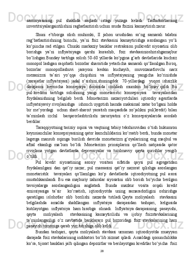 sarmoyasining   pul   shaklida   saqlash   istagi   yuzaga   keladi.   Tadbirkorlarning
investitsiyalargaintilishini ragbatlantirish uchun ssuda foizini kamaytirish zarur.
Shuni   e’tiborga   olish   muhimki,   II   jahon   urushidan   so‘ng   samarali   talabni
rag‘batlantirishning   birinchi,   ya’ni   foiz   stavkasini   kamaytirishga   asoslangan   yo‘li
ko‘pincha rad etilgan. Chunki  markaziy banklar  restraksion pulkredit siyosatini  olib
borishga   ya’ni   inflyatsiyaga   qarshi   kurashib,   foiz   stavkasinioshirishgamajbur
bo‘lishgan.Bunday tartibga solish 50-60 yillarda ko‘pgina g’arb davlatlarida kuchsiz
monopol lashgan raqobatli bozorlar sharoitida yetarlicha samarali qo‘llanilgan.Biroq,
bozorlar   monopollashuvi   jarayoni   keskin   kuchayib,   muvozanatlovchi   narx
mexanizmi   ta’siri   yo‘qqa   chiqishini   va   inflyatsiyaning   yangicha   ko‘rinishda
(xarajatlar   inflyatsiyasi)   jadal   o‘sishini,shuningdek     70-yillardagi     yuqori   ishsizlik
darajasini     keynscha     konsepsiya     doirasida     izohlash     mumkin     bo‘lmay   qoldi.   Bu
pul-kreditni   tartibga   solishning   yangi   monetaristic   konsepsiyasi     tavsiyalaridan
foydalanishning   belgilab   berdi.   Monetarizm   nazariyotchilari   iqtisodiy   agentlarda
inflyatsiyaviy rivojlanishga    ishonch uygotish hamda maksimal xatar bo‘lgani holda
bir   me’yordagi     uchun   shart-sharoit   yaratish   maqsadida   xo‘jalikni   pul(kredit)   bilan
ta’minlash   izchil     barqarorlashtirilishi   zaruriyatini   o‘z   konsepsiyalarida   asoslab
berdilar.
Taraqqiyotning tarixiy oqimi va vaqtning tabiiy tekshiruvidan o‘tish hukumron
keynsianchilar konsepsiyasining qator kamchiliklarini ko‘rsatib berdi, bunda monetar
lagerga   mansub   oqimga   burilish   davrida   monetarizm   g‘oyalarining   eng   maqbul   va
afzal   ekanligi   ma’lum   bo‘ldi.   Monetarizm   prinsiplarini   qo‘llash   natijasida   qator
rivojlana   yotgan   davlatlarda   depressiyalar   va   tuzilmaviy   qayta   qurishlar   yengib
o‘tildi.
Pul   kredit   siyosatining   asosiy   vositasi   sifatida   qaysi   pul   agregatidan
foydalanilgani   dan   qat’iy   nazar,   pul   massasini   qat’iy   nazorat   qilishga   asoslangan
monetaristik     tavsiyalari   qo‘llanilgan   ko‘p   davlatlarda   iqtisodiyotning   pul   asosi
mustahkamlandi.   Bu   esa   majburiy   zahiralar   siyosatini   olib   borish   bo‘yicha   berilgan
tavsiyalarga   asoslanganligini   anglatadi.   Bunda   mazkur   vosita   orqali   kredit
emissiyasiga   ta’sir     ko‘rsatish,   iqtisodiyotda   uning   samaradorligini   oshirishga
qaratilgan   islohotlar   olib   borilishi   nazarda   tutiladi.Qayta   moliyalash     stavkasini
belgilashda     amalda     shakllangan     inflyatsiya     darajasidan     tashqari,     kelgusida
kutilayotgan   inflyatsiya    ham  hisobga    olinadi.   Inflyatsiya darajasining    pasayishi,
qayta     moliyalash     stavkasining   kamaytirilishi   va   ijobiy   foizstavkalarining
ta’minlanganligi   o‘z   navbatida   banklararo   pul   bozoridagi   foiz   stavkalarining   ham
pasayish tomoniga qarab yuz tutishiga olib keldi.
Bundan   tashqari,   qayta   moliyalash   stavkasi   umuman   iqtisodiyotda   muayyan
darajada foiz stavkalarining indikatori bo‘lib xizmat qiladi. Amaldagi qonunchilikka
ko‘ra, tijorat banklari jalb qilingan depozitlar va berilayotgan kreditlar bo‘yicha  foiz
28 