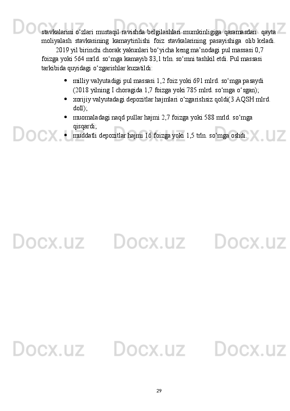 stavkalarini  o‘zlari  mustaqil  ravishda  belgilashlari  mumkinligiga qaramasdan    qayta
moliyalash  stavkasining  kamaytirilishi  foiz  stavkalarining  pasayishiga  olib keladi.
2019 yil birinchi chorak yakunlari bo‘yicha keng ma’nodagi pul massasi 0,7 
foizga yoki 564 mrld. so‘mga kamayib 83,1 trln. so‘mni tashkil etdi. Pul massasi 
tarkibida quyidagi o‘zgarishlar kuzatildi:
 milliy valyutadigi pul massasi 1,2 foiz yoki 691 mlrd. so‘mga pasaydi 
(2018 yilning I choragida 1,7 foizga yoki 785 mlrd. so‘mga o‘sgan); 
 xorijiy valyutadagi depozitlar hajmlari o‘zgarishsiz qoldi(3 AQSH mlrd. 
doll);
 muomaladagi naqd pullar hajmi 2,7 foizga yoki 588 mrld. so‘mga 
qisqardi;
 muddatli depozitlar hajmi 16 foizga yoki 1,5 trln. so‘mga oshdi.
29 
