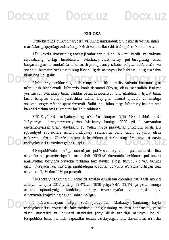 XULOSA
O‘zbekistonda pulkredit siyosati va uning samaradorligini oshirish yo‘nalishlari 
masalalariga quyidagi xulosalarga kelish va takliflar ishlab chiqish imkonini berdi:
1.Pul-kredit siyosatining asosiy jihatlaridan biri bo‘lib – pul kredit   va   valyuta
siyosatining     birligi     hisoblanadi.     Markaziy   bank   milliy     pul   birligining     ichki
barqarorligini   ta’minlashda to‘xtamasligining asosiy sababi   valyuta sotib olishi   va
sotishini bevosita bank tizimining likvidliligida namoyon bo‘lishi va uning emissiya
bilan bog‘liqligidir.
2.Markaziy   banklarning   bosh   maqsadi   bo‘lib   -   milliy   valyuta   barqarorligini
ta’minlash   hisoblanadi.   Markaziy   bank   daromad   (foyda)   olish   maqsadida   faoliyat
yuritmaydi.   Markaziy   bank   banklar   banki   hisoblanadi.   Shu   jihatdan,   u   tijorat   bank
larini   barqaror   faoliyat   yuritishlari   uchun   faqatgina   nazorat   qiluvchi   va   tartibga
soluvchi   organ   sifatida   qatnashmaydi.   Balki,   shu   bilan   birga   Markaziy   bank   tijorat
banklari uchun oxirgi kreditor bo‘lib hisoblanadi.
3.2019-yillarda   inflyatsiyaning   o‘rtacha   darajasi   5,26   %ni   tashkil   qildi.
Inflyatsiya     jarayoninipasaytirish   Markaziy   bankga   2020   yil   1   yanvardan
qaytamoliyalash   tirish   stavkasini   10   %dan   7%ga   pasaytirish   imkonini   berdi.   Bu
iqtisodiyot   sub’ektlari   uchun   moliyaviy   resurslarni   baho   omili   bo‘yicha   olish
imkonini   oshirdi.   Chunki   ko‘pchilik   kreditlash   dasturlarining   foiz   stavkasi   qayta
moliyalashtirish stavkasiga bog‘liqdir.
4.Respublikada   amalga   oshirilgan   pul-kredit   siyosati     pul   bozorida   foiz
stavkalarini     pasaytirishga   ko‘maklashdi.   2020   yil   davomida   banklararo   pul   bozori
amaliyotlari   bo‘yicha   o‘rtacha   tortilgan   foiz   stavksi   1   p.p.   tushib,   7.6   %ni   tashkil
qildi.     Natijada   real   sektorga   ajratiladigan   kreditlar   bo‘yicha   o‘rtacha   tortilgan   foiz
stavkasi 12,4% dan 11%.ga pasaydi.
5.Markaziy bankning pul sohasida amalga oshirilgan choralari natijasida moneti
zatsiya     darajasi   2017   yildagi   13.4%dan   2020   yilga   kelib   23,2%   ga   yetdi.   Bunga
asosan   iqtisodiyotga   kreditlar,   xorijiy   investitsiyalar   va   xorijdan   pul
o‘tkazmalarihajmining oshishi sabab bo‘lgan.
6.   Dissertatsiyani   tatqiq   etish   jarayonida   Markaziy   bankning   kayta
moliyalashtirish   siyosatida   foiz   stavkasini   belgilashning   xalkaro   andozasini,   ya’ni
xisob   stavkasini   va   lombard   stavkasini   joriy   kilish   zarurligi   namoyon   bo‘ldi.
Respublika   bank   tizimida   depozitlar   uchun   berilayotgan   foiz   stavkalarini   o‘rtacha
30 