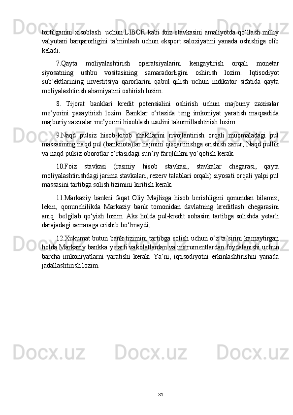 tortilganini xisoblash    uchun LIBOR kabi foiz stavkasini  amaliyotda qo‘llash milliy
valyutani barqarorligini ta’minlash uchun eksport  saloxiyatini  yanada oshishiga olib
keladi.
7.Qayta   moliyalashtirish   operatsiyalarini   kengaytirish   orqali   monetar
siyosatning   ushbu   vositasining   samaradorligini   oshirish   lozim.   Iqtisodiyot
sub’ektlarining   investitsiya   qarorlarini   qabul   qilish   uchun   indikator   sifatida   qayta
moliyalashtirish ahamiyatini oshirish lozim. 
8.   Tijorat   banklari   kredit   potensialini   oshirish   uchun   majburiy   zaxiralar
me’yorini   pasaytirish   lozim.   Banklar   o‘rtasida   teng   imkoniyat   yaratish   maqsadida
majburiy zaxiralar me’yorini hisoblash usulini takomillashtirish lozim.
9.Naqd   pulsiz   hisob-kitob   shakllarini   rivojlantirish   orqali   muomaladagi   pul
massasining naqd pul (banknota)lar hajmini qisqartirishga erishish zarur; Naqd pullik
va naqd pulsiz oborotlar o‘rtasidagi sun’iy farqlilikni yo‘qotish kerak.
10.Foiz   stavkasi   (rasmiy   hisob   stavkasi,   stavkalar   chegarasi,   qayta
moliyalashtirishdagi jarima stavkalari, rezerv talablari orqali) siyosati orqali yalpi pul
massasini tartibga solish tizimini kiritish kerak.
11.Markaziy   bankni   faqat   Oliy   Majlisga   hisob   berishligini   qonundan   bilamiz,
lekin,   qonunchilikda   Markaziy   bank   tomonidan   davlatning   kreditlash   chegarasini
aniq     belgilab   qo‘yish   lozim.   Aks   holda   pul-kredit   sohasini   tartibga   solishda   yetarli
darajadagi samaraga erishib bo‘lmaydi;
12.Xukumat butun bank tizimini tartibga solish uchun o‘z ta’sirini kamaytirgan
holda Markaziy bankka yetarli vakolatlardan va instrumentlardan foydalanishi uchun
barcha   imkoniyatlarni   yaratishi   kerak.   Ya’ni,   iqtisodiyotni   erkinlashtirishni   yanada
jadallashtirish lozim.
31 