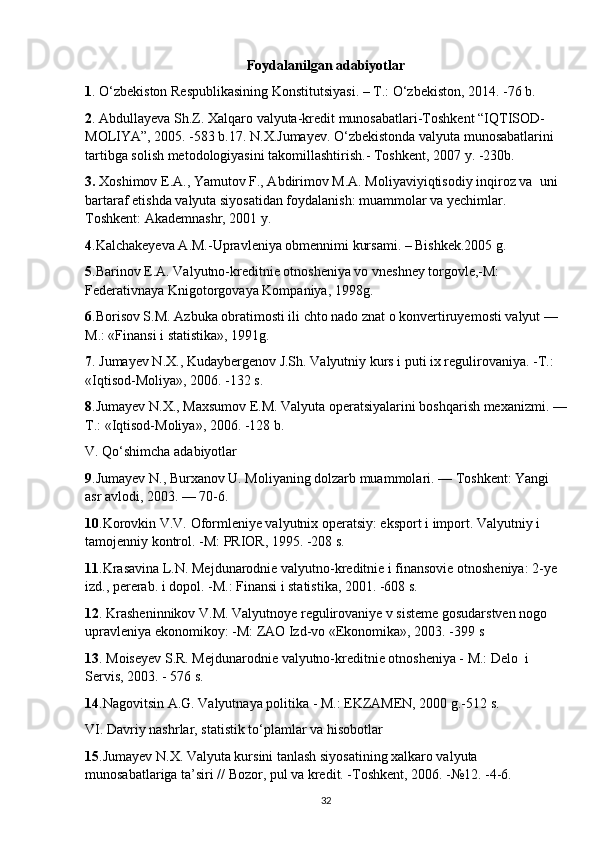 Foydalanilgan adabiyotlar
1 . O‘zbekiston Respublikasining Konstitutsiyasi. – T.: O‘zbekiston, 2014. -76 b.
2 . Abdullayeva Sh.Z. Xalqaro valyuta-kredit munosabatlari-Toshkent “IQTISOD-
MOLIYA”, 2005. -583 b.17. N.X.Jumayev. O‘zbekistonda valyuta munosabatlarini 
tartibga solish metodologiyasini takomillashtirish.- Toshkent, 2007 y. -230b.
3.  Xoshimov E.A., Yamutov F., Abdirimov M.A. Moliyaviyiqtisodiy inqiroz va  uni 
bartaraf etishda valyuta siyosatidan foydalanish: muammolar va yechimlar.  
Toshkent: Akademnashr, 2001 y.
4 .Kalchakeyeva A.M.-Upravleniya obmennimi kursami. – Bishkek.2005 g.
5 .Barinov E.A. Valyutno-kreditnie otnosheniya vo vneshney torgovle,-M: 
Federativnaya Knigotorgovaya Kompaniya, 1998g.
6 .Borisov S.M. Azbuka obratimosti ili chto nado znat o konvertiruyemosti valyut — 
M.: «Finansi i statistika», 1991g.
7 . Jumayev N.X., Kudaybergenov J.Sh. Valyutniy kurs i puti ix regulirovaniya. -T.: 
«Iqtisod-Moliya», 2006. -132 s.
8 .Jumayev N.X., Maxsumov E.M. Valyuta operatsiyalarini boshqarish mexanizmi. —
T.: «Iqtisod-Moliya», 2006. -128 b.
V. Qo‘shimcha adabiyotlar
9 .Jumayev N., Burxanov U. Moliyaning dolzarb muammolari. — Toshkent: Yangi 
asr avlodi, 2003. — 70-6.
10 .Korovkin V.V. Oformleniye valyutnix operatsiy: eksport i import. Valyutniy i  
tamojenniy kontrol. -M: PRIOR, 1995. -208 s.
11 .Krasavina L.N. Mejdunarodnie valyutno-kreditnie i finansovie otnosheniya: 2-ye 
izd., pererab. i dopol. -M.: Finansi i statistika, 2001. -608 s.
12 . Krasheninnikov V.M. Valyutnoye regulirovaniye v sisteme gosudarstven nogo 
upravleniya ekonomikoy: -M: ZAO Izd-vo «Ekonomika», 2003. -399 s
13 . Moiseyev S.R. Mejdunarodnie valyutno-kreditnie otnosheniya - M.: Delo  i 
Servis, 2003. - 576 s.
14 .Nagovitsin A.G. Valyutnaya politika - M.: EKZAMЕN, 2000 g.-512 s.
VI. Davriy nashrlar, statistik to‘plamlar va hisobotlar
15 .Jumayev N.X. Valyuta kursini tanlash siyosatining xalkaro valyuta 
munosabatlariga ta’siri // Bozor, pul va kredit. -Toshkent, 2006. -№12. -4-6.
32 