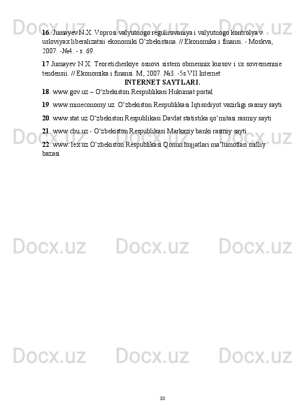 16 . Jumayev N.X. Voprosi valyutnogo regulirovaniya i valyutnogo kontrolya v 
usloviyax liberalizatsii ekonomiki O‘zbekistana. // Ekonomika i finansi. - Moskva, 
2007. -№4. - s. 69.
17 .Jumayev  N.X. Teoreticheskiye  osnovi  sistem  obmennix kursov i  ix sovremennie
tendensii. // Ekonomika i finansi. M, 2007. №3. -5s.VII.Internet 
INTERNET SAYTLARI.
18 . www.gov.uz – O‘zbekiston Respublikasi Hukumat portal
19 . www.mineconomy.uz  O‘zbekiston Respublikasi Iqtisodiyot vazirligi rasmiy sayti
20 . www.stat.uz O‘zbekiston Respublikasi Davlat statistika qo‘mitasi rasmiy sayti
21 . www.cbu.uz - O‘zbekiston Respublikasi Markaziy banki rasmiy sayti
22 . www. lex.uz O‘zbekiston Respublikasi Qonun hujjatlari ma’lumotlari milliy 
bazasi
33 