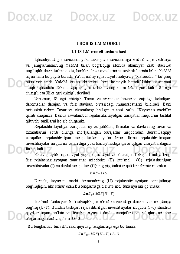 I.BOB IS-LM MODELI
1 . 1 IS-LM modeli tushunchasi
Iqtisodiyotdagi  muvozanat yoki tovar-pul muvozanatiga erishishda, investitsiya
va   jamg’armalarning   YaMM   bilan   bog’liqligi   alohida   ahamiyat   kasb   etadi.Bu
bog’liqlik shuni ko`rsatadiki, banklar foiz stavkalarini pasaytirib borishi bilan YaMM
hajmi ham ko`payib boradi. Ya’ni, milliy iqtisodiyot moliyaviy “kislorodni ” ko`proq
olish   natijasida   YaMM   ishlab   chiqarishi   ham   ko`payib   boradi.Ushbu   nazariyani
atoqli   iqtisodchi   Xiks   tadqiq   qilgani   uchun   uning   nomi   bilan   yuritiladi.   IS-   egri
chizig’i esa Xiks egri chizig’i deyiladi.
Umuman,   IS   egri   chizig’i   Tovar   va   xizmatlar   bozorida   vujudga   keladigan
daromadlar   darajasi   va   foiz   stavkasi   o`rtasidagi   munosabatlarni   bildiradi.   Buni
tushunish   uchun   Tovar   va   xizmatlarga   bo`lgan   talabni,   ya’ni   “Keynsian   xochi”ni
qarab   chiqamiz.   Bunda   avvalambor   rejalashtirilayotgan   xarajatlar   miqdorini   tashkil
qiluvchi omillarni ko’rib chiqamiz.
Rejalashtirilayotgan   xarajatlar   uy   xo’jaliklari,   firmalar   va   davlatning   tovar   va
xizmatlarini   sotib   olishga   mo’ljallangan   xarajatlar   miqdoridan   iborat.Haqiqiy
xarajatlar   rejalashtirilgan   xarajatlardan,   ya’ni   biror   firma   rejalashtirilmagan
investitsiyalar miqdorini oshirishga yoki kamaytirishga qaror qilgan vaziyatlardagina
farq qiladi.
Faraz   qilaylik,   iqtisodiyot   yopiq   iqtisodiyotdan   iborat,   sof   eksport   nolga   teng.
Biz   rejalashtirilayotgan   xarajatlar   miqdorini   (E)   iste’mol     (C),   rejalashtirilgan
investitsiyalar (I) va davlat xarajatlari (G)ning yig’indisi orqali topishimiz mumkin:E=	S+I+G
Demak,   keynsian   xochi   daromadning   (U)   rejalashtirilayotgan   xarajatlarga
bog’liqligini aks ettirar ekan.Bu tenglamaga biz iste’mol funksiyasini qo’shsak:
S = S ₀ + MRS ( U − T )
Iste’mol   funksiyasi   ko`rsatyaptiki,   iste’mol   ixtiyoridagi   daromadlar   miqdoriga
bog’liq (U-T). Bundan tashqari rejalashtirilgan investitsiyalar miqdori (I=I) shaklida
qayd   qilingan   bo’lsin   va   byudjet   siyosati   davlat   xarajatlari   va   soliqlari   miqdori
o`zgarmagan xolda qolsin: G=G; T=T.
  Bu tenglamani birlashtirsak, quyidagi tenglamaga ega bo`lamiz;
S = S ₀ + MRS ( U − T ) + I + G
5 