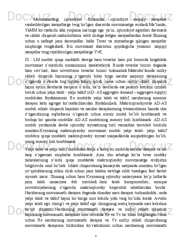 Muvozanatdagi   iqtisodiyot.   Bilamizki,   iqtisodiyot   xaqiqiy   xarajatlar
rejalashtirilgan   xarajatlarga   teng   bo’lgan   sharoitda   muvozanatga   erishadi.Ma’lumki,
YaMM ko`rsatkichi ikki yoqlama ma’noga ega: ya’ni, iqtisodiyot agentlari daromadi
va ishlab chiqarish mahsulotlarini sotib olishga ketgan xarajaatlardan iborat.Shuning
uchun   u   nafaqat   jami   daromadlar,   balki   Tovar   va   xizmatlarga   qilingan   xarajatlar
miqdoriga   tenglashadi.   Biz   muvozanat   sharoitini   quyidagicha   yozamiz:   xaqiqiy
xarajatlar teng rejalshtirilgan xarajatlarga Y=E; 
IS   -   LM   modeli   qisqa   muddatli   davrga   ham   tovarlar   ham   pul   bozorida   birgalikda
muvozanat   o’rnatilishi   mexanizmini   xarakterlaydi.   Bunda   tovarlar   bozori   deganda
ham   iste’mol,   ham   investitsion   tovarlar   bozori   tushuniladi.Makroko’lamda   milliy
ishlab   chiqarish   hajmining   o’zgarishi   bilan   birga   narxlar   umumiy   darajasining
o’zgarishi   o’rtasida   bog’liqlikni   tadqiq   qilish ,   nima   uchun   milliy   ishlab   chiqarish
hajmi  ayrim  davrlarda barqaror  o’sishi, ba’zi  davrlarda esa  pasayib ketishni  izoxlab
berish uchun yalpi talab - yalpi taklif (AD- AS aggregate demand – aggregate supply)
modelidan   foydalanamiz.   Bu   modelda   yalpi   talab   va   taklif,   narxlarning   umumiy
darajasi   kabi   agregat   ko’rsatkichlaridan   foydalaniladi.   Makroiqtisodiyotda   AD-AS
modeli ishlab chiqarish hajmlari va narxlar darajalarining tebranishlarini hamda ular
o’zgarishining   oqibatlarini   o’rganish   uchun   asosiy   model   bo’lib   hisoblanadi   va
boshqa   bir   qancha   modellar   AD-AS   modelining   xususiy   holi   hisoblanadi.   AD-AS
modeli   yordamida   davlat   iqtisodiy   siyosatining   turli   variantlari   tasvirlab   berilishi
mumkin.Keynsning   makroiqtisodiy   muvozanat   modeli   yalpi   talab-   yalpi   taklif
modelini   qisqa   muddatli   makroiqtisodiy   siyosat   maqsadlarida   aniqlashtirgan   bo’lib,
uning xususiy holi hisoblanadi.
Yalpi talab va yalpi taklif modelidan farqli o’laroq bu modelda narxlar darajasi va ish
haqi   o’zgarmas   miqdorlar   hisoblanadi.   Ayni   shu   sababga   ko’ra   tovar   moddiy
zahiralarining   o’sishi   qisqa   muddatda   makroiqtisodiy   muvozanatga   erishishni
belgilovchi omil  bo’ladi. Ishlab chiqarishning kamayishi  natijasida mumkin bo’lgan
yo’qotishlarning   oldini   olish   uchun   jami   talabni   tartibga   solib   turadigan   faol   davlat
siyosati   zarur.   Shuning   uchun   ham   Keynsning   iqtisodiy   nazariyasini   ko’p   hollarda
jami   talab   nazariyasi   deb   yuritiladi.   Jami   talab   komponentlari ,   ayniqsa
investitsiyalarning   o’zgarishi   makroiqtisodiy   beqarorlik   sabablaridan   biridir.
Narxlarning muvozanatli darajasi deganda shunday   narx darajasi tushuniladiki , unda
yalpi   talab   va   taklif   hajmi   bir-biriga   mos   kelishi   yoki   teng   bo’lishi   kerak.   Avvalo
yalpi talab egri chizig’i va yalpi taklif egri chizigining oraliq kesmada mos kelishini
ko’rib   chiqamiz.Narxlarning   muvozanatli   darajasi   va   milliy   ishlab   chiqarish
hajmining muvozanatli darajalari mos ravishda Re va Ye lar bilan belgilangan.Nima
uchun   Re   narxlarning   muvozanatli   darajasi   va   Ye   milliy   ishlab   chiqarishning
muvozanatli   darajasini   bildirishini   ko’rsatishimiz   uchun   narxlarning   muvozanatli
6 