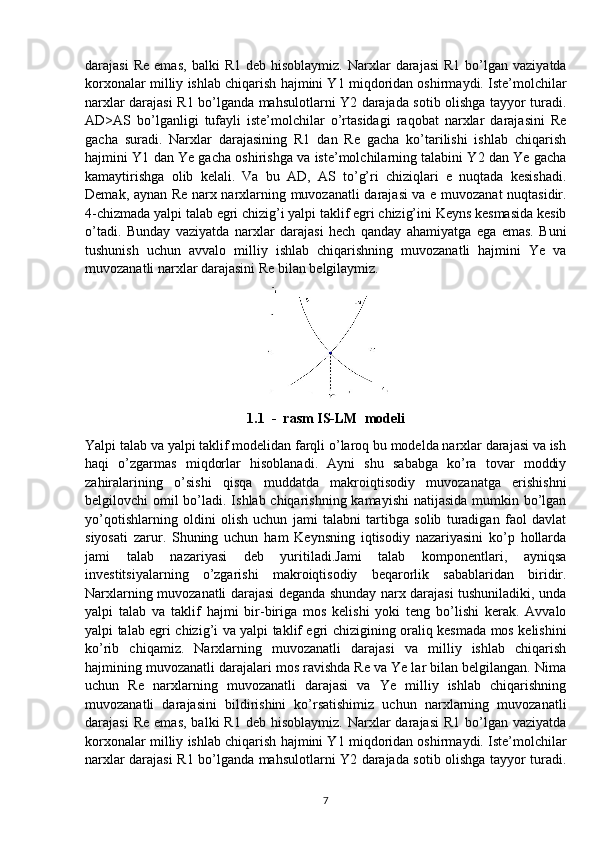 darajasi  Re   emas ,  balki   R1  deb  hisoblaymiz.   Narxlar  darajasi   R1  bo’lgan  vaziyatda
korxonalar milliy ishlab chiqarish hajmini Y1 miqdoridan oshirmaydi. Iste’molchilar
narxlar darajasi R1 bo’lganda mahsulotlarni Y2 darajada sotib olishga tayyor turadi.
AD>AS   bo’lganligi   tufayli   iste’molchilar   o’rtasidagi   raqobat   narxlar   darajasini   Re
gacha   suradi.   Narxlar   darajasining   R1   dan   Re   gacha   ko’tarilishi   ishlab   chiqarish
hajmini Y1 dan Ye gacha oshirishga va iste’molchilarning talabini Y2 dan Ye gacha
kamaytirishga   olib   kelali.   Va   bu   AD,   AS   to’g’ri   chiziqlari   e   nuqtada   kesishadi.
Demak, aynan Re narx narxlarning muvozanatli darajasi va e muvozanat nuqtasidir.
4-chizmada yalpi talab egri chizig’i yalpi taklif egri chizig’ini Keyns kesmasida kesib
o’tadi.   Bunday   vaziyatda   narxlar   darajasi   hech   qanday   ahamiyatga   ega   emas.   Buni
tushunish   uchun   avvalo   milliy   ishlab   chiqarishning   muvozanatli   hajmini   Ye   va
muvozanatli narxlar darajasini Re bilan belgilaymiz.
1.1  -  rasm IS-LM  modeli
Yalpi talab va yalpi taklif modelidan farqli o’laroq bu modelda narxlar darajasi va ish
haqi   o’zgarmas   miqdorlar   hisoblanadi.   Ayni   shu   sababga   ko’ra   tovar   moddiy
zahiralarining   o’sishi   qisqa   muddatda   makroiqtisodiy   muvozanatga   erishishni
belgilovchi omil  bo’ladi. Ishlab chiqarishning kamayishi  natijasida mumkin bo’lgan
yo’qotishlarning   oldini   olish   uchun   jami   talabni   tartibga   solib   turadigan   faol   davlat
siyosati   zarur.   Shuning   uchun   ham   Keynsning   iqtisodiy   nazariyasini   ko’p   hollarda
jami   talab   nazariyasi   deb   yuritiladi.Jami   talab   komponentlari,   ayniqsa
investitsiyalarning   o’zgarishi   makroiqtisodiy   beqarorlik   sabablaridan   biridir.
Narxlarning muvozanatli darajasi deganda shunday narx darajasi tushuniladiki, unda
yalpi   talab   va   taklif   hajmi   bir-biriga   mos   kelishi   yoki   teng   bo’lishi   kerak.   Avvalo
yalpi talab egri chizig’i va yalpi taklif egri chizigining oraliq kesmada mos kelishini
ko’rib   chiqamiz.   Narxlarning   muvozanatli   darajasi   va   milliy   ishlab   chiqarish
hajmining muvozanatli darajalari mos ravishda Re va Ye lar bilan belgilangan. Nima
uchun   Re   narxlarning   muvozanatli   darajasi   va   Ye   milliy   ishlab   chiqarishning
muvozanatli   darajasini   bildirishini   ko’rsatishimiz   uchun   narxlarning   muvozanatli
darajasi  Re   emas,   balki   R1  deb  hisoblaymiz.   Narxlar  darajasi   R1  bo’lgan   vaziyatda
korxonalar milliy ishlab chiqarish hajmini Y1 miqdoridan oshirmaydi. Iste’molchilar
narxlar darajasi R1 bo’lganda mahsulotlarni Y2 darajada sotib olishga tayyor turadi.
7 