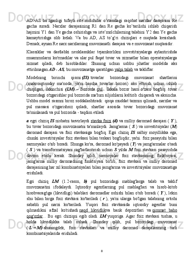 AD>AS   bo’lganligi   tufayli   iste’molchilar   o’rtasidagi   raqobat   narxlar   darajasini   Re
gacha   suradi.   Narxlar   darajasining   R1   dan   Re   gacha   ko’tarilishi   ishlab   chiqarish
hajmini Y1 dan Ye gacha oshirishga va iste’molchilarning talabini Y2 dan Ye gacha
kamaytirishga   olib   kelali.   Va   bu   AD,   AS   to’g’ri   chiziqlari   e   nuqtada   kesishadi.
Demak, aynan Re narx narxlarning muvozanatli darajasi va e muvozanat nuqtasidir.
Klassiklar   va   dastlabki   neoklassiklar   tejamkorlikni   investitsiyalarga   aylantirishda
muammolarni  ko'rmadilar   va  ular   pul   faqat  tovar  va  xizmatlar   bilan  operatsiyalarga
xizmat   qiladi,   deb   hisobladilar.   Shuning   uchun   ushbu   jihatlar   modelda   aks
ettirilmagan  AD - AS,   bu muvozanatga qaratilgan   yalpi talab   va takliflar.
Modelning   birinchi   qismi   (IS)   tovarlar   bozoridagi   muvozanat   shartlarini
(makroiqtisodiy   ma'noda,   ya'ni   barcha   tovarlar   bozori)   aks   ettirish   uchun   ishlab
chiqilgan,   ikkinchisi   (LM)   –   Bozorda   pul ..   Ikkala   bozor   ham   o'zaro   bog'liq:   tovar
bozoridagi o'zgarishlar pul bozorida ma'lum siljishlarni keltirib chiqaradi va aksincha.
Ushbu model rasmni biroz soddalashtiradi: qisqa muddat taxmin qilinadi, narxlar va
pul   massasi   o'zgarishsiz   qoladi,   shartlar   asosida   tovar   bozoridagi   muvozanat
ta'minlanadi va pul bozorida - taqdim etiladi
a  egri chiziq   IS   nisbatni tasvirlaydi   stavka foizi   (d)   va milliy daromad darajasi (   Y   ),
bu tovar bozoridagi muvozanatni ta'minlaydi. Jamg'arma (   S   ) va investitsiyalar ( M )
daromad   darajasi   va   foiz   stavkasiga   bog'liq.   Egri   chiziq   IS   salbiy   moyillikka   ega,
chunki investitsiyalar foiz stavkasi bilan teskari bog'liqdir, ya'ni. foiz pasayishi bilan
sarmoyalar o'sib boradi. Shunga ko'ra, daromad ko'payadi ( Y ) va jamg'armalar o'sadi
(   S   )  va  transformatsiyani   rag'batlantirish  uchun   S   yilda   M   foiz  stavkasi   pasayishda
davom   etishi   kerak.   Shunday   qilib,   sarmoyalar   foiz   stavkasining   funktsiyasi,
jamg'arma   milliy   daromadning   funktsiyasi   bo'lib,   foiz   stavkasi   va   milliy   daromad
darajasining har xil kombinatsiyalari bilan jamg'arma va investitsiyalar muvozanatiga
erishiladi.
Egri   chiziq   LM   (1.2-rasm,   b)   pul   bozoridagi   mablag'larga   talab   va   taklif
muvozanatini   ifodalaydi.   Iqtisodiy   agentlarning   pul   mablag'lari   va   hisob-kitob
hisobvarag'iga (likvidligi)  talablari daromadlar  oshishi  bilan o'sib boradi  (   Y   ), lekin
shu   bilan   birga   foiz   stavkasi   ko'tariladi   (   r   ),   ya'ni   ularga   bo'lgan   talabning   ortishi
sababli   pul   narxi   ko'tariladi.   Yuqori   foiz   stavkasida   iqtisodiy   agentlar   buni
qilmaslikni   afzal   ko'rishadi   naqd   likvidlik va   bank   depozitlari   va   qimmat   baho
qog'ozlar ...   Bu   egri   chiziqni   egib   oladi.   LM   yuqoriga.   Agar   foiz   stavkasi   tushsa,   u
holda   likvidlikka   talab   oshadi.   Shunday   qilib,   pul   bozoridagi   muvozanat
(   L   =   M)   shuningdek,   foiz   stavkalari   va   milliy   daromad   darajalarining   turli
kombinatsiyalarida erishiladi.
8 