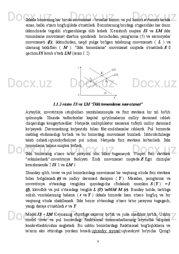 Ikkala bozorning har birida muvozanat - tovarlar bozori va pul bozori avtonom tarzda
emas, balki o'zaro bog'liqlikda o'rnatiladi. Bozorlarning biridagi o'zgarishlar har doim
ikkinchisida   tegishli   o'zgarishlarga   olib   keladi.   Kesishish   nuqtasi   IS   va   LM   ikki
tomonlama  muvozanat   shartini   qondiradi:   birinchidan,   jamg'arma  (5)   va   sarmoyalar
muvozanati   (I);   ikkinchidan,   naqd   pulga   bo'lgan   talabning   muvozanati   (   L   )   va
ularning   takliflari   (   M   ).   "Ikki   tomonlama"   muvozanat   nuqtada   o'rnatiladi   E   0
qachon   IS   kesib o'tadi   LM   (rasm 1.2).
1.1.2-rasm  IS va LM “Ikki tomonlama muvozanat”
Aytaylik,   investitsiya   istiqbollari   yaxshilanmoqda   va   foiz   stavkasi   bir   xil   bo'lib
qolmoqda.   Shunda   tadbirkorlar   kapital   qo'yilmalarini   milliy   daromad   ishlab
chiqarishga   kengaytiradilar.   Natijada   multiplikator   samarasi   tufayli   milliy   daromad
ko'payadi.   Daromadning   ko'payishi   bilan   fikr-mulohazalar   ishlaydi.   Pul   bozorida
mablag   etishmasligi   bo'ladi   va   bu   bozordagi   muvozanat   buziladi.   Ishtirokchilarga
talab   oshadi   iqtisodiyfaoliyat   pul   uchun.   Natijada   foiz   stavkasi   ko'tariladi.   Ikki
tomonlama balans nuqtasi bo'ladi
Ikki   bozorning   o'zaro   ta'sir   jarayoni   shu   bilan   tugamaydi.   Yuqori   foiz   stavkasi
"sekinlashadi"   investitsiya   faoliyati .   Endi   muvozanat   nuqtada   E   Egri   chiziqlar
kesishmasida 2   IS   1 va   LM   1.
Shunday qilib, tovar va pul bozorlaridagi muvozanat bir vaqtning o'zida foiz stavkasi
bilan   belgilanadi   (r)   va   milliy   daromad   darajasi   (   Y   ).   Masalan,   jamg'arma   va
investitsiya   o'rtasidagi   tenglikni   quyidagicha   ifodalash   mumkin:   S   ( Y   )   =   I
(f),   likvidlik   va   pul   o'rtasidagi   tenglik   L   (Y)   \u003d   M   (r).   Bunday   holda,   tartibga
solish   vositalarining   balansi   (   r   va   Y   )   ikkala   bozorda   ham   o'zaro   bog'liq   va   bir
vaqtning   o'zida   shakllanadi.   Ikki   bozor   o'rtasidagi   o'zaro   ta'sir   jarayoni   tugagach,
yangi daraja o'rnatiladi   r   va   Y   .
Model   IS   –   LM   Keynsning   e'tirofiga   sazovor   bo'ldi   va   juda   mashhur   bo'ldi.   Ushbu
model   tovar   va   pul   bozoridagi   funktsional   munosabatlarning   keynscha   talqinini
konkretlashtirishni   anglatadi.   Bu   ushbu   bozorlardagi   funktsional   bog'liqliklarni   va
ta'sirni   aks   ettirishga   yordam   beradi   iqtisodiy   siyosat   iqtisodiyot   bo'yicha.   Qizig'i
9 