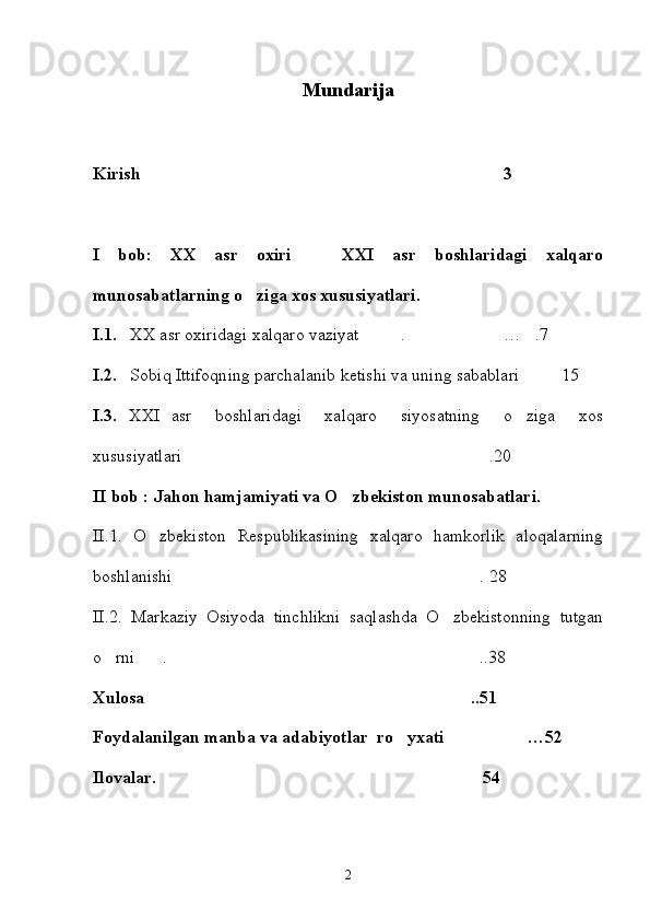 Mundarija 
Kirish 3 
I   bob:   XX   asr   oxiri     XXI   asr   boshlaridagi   xalqaro	

munosabatlarning o ziga xos xususiyatlari.	

I.1.    XX asr oxiridagi xalqaro vaziyat . … .7	
  
I.2.    Sobiq Ittifoqning parchalanib ketishi va uning sabablari 15	

I.3.   XXI   asr     boshlaridagi     xalqaro     siyosatning     o ziga     xos

xususiyatlari .20 	

II bob : Jahon hamjamiyati va O zbekiston munosabatlari. 	

II.1.   O zbekiston   Respublikasining   xalqaro   hamkorlik   aloqalarning	

boshlanishi . 28	

II.2.   Markaziy   Osiyoda   tinchlikni   saqlashda   O zbekistonning   tutgan	

o rni .  ..38	
  
Xulosa  ..51	

Foydalanilgan manba va adabiyotlar  ro yxati …52	
 
Ilovalar.  54	

2 
