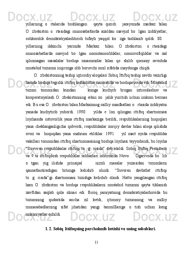 yillarning   o rtalarida   boshlangan   qayta   qurish   jarayonida   markaz   bilan  
O zbekiston   o rtasidagi   munosabatlarda   azaldan   mavjud   bo lgan   ziddiyatlar,	
  
oshkorolik   demokratiyalashtirish   tufayli   yaqqol   ko zga   tashlanib   qoldi.   80  	
 
yillarning   ikkinchi   yarmida   Markaz   bilan   O zbekiston   o rtasidagi	
 
munosabatlarda   mavjud   bo lgan   nomutanosibliklar,   nomuvofiqliklar   va   xal	

qilinmagan   masalalar   boshqa   muammolar   bilan   qo shilib   qonuniy   ravishda	

mustabid tuzumni inqirozga olib boruvchi omil sifatida maydonga chiqdi. 
O zbekistonning tashqi iqtisodiy aloqalari Sobiq Ittifoq tashqi savdo vazirligi	

hamda boshqa tegishli ittifoq tashkilotlar nazoratida va boshqaruvida edi. Mustabid
tuzum   tomonidan   kundan     kunga   kuchyib   brogan   ixtisoslashuv   va	

kooperatsiyalash   O zbekistonning   erkin   xo jalik   yuritish   uchun   imkom   bermas	
 
edi. Bu esa O zbekiston bilan Markazning milliy manfaatlari o rtasida ziddiyatni	
 
yanada   kuchytirib   yubordi.   1990     yilda   e lon   qilingan   ittifoq   shartnomasi	
 
loyihasida   ustuvorlik   yana   ittifoq   markaziga   berildi,   respublikalarning   huquqlari
yana   cheklanganligicha   qolverdi;   respublikalar   xorijiy   davlar   bilan   aloqa   qilishda
ovoz   va     huquqdan   yana   mahrum   etildilar.   1991     yil   mart   oyida   respublika	

vakillari tomonidan ittifoq shartnomasining boshqa loyihasi tayyorlandi, bu loyiha
S u veren   respublikalar   ittifoqi   to g risida”   deb   ataldi.   Sobiq   Ittifoq   Prezidenti	
	 
va   9   ta   ittifoqdosh   respubliklar   rahbarlari   ishtirokida   Novo     Ogarivoda   bo lib	
 
o tgan   yig ilishda   prinsipal       nizoli   masalar   yuzasidan   tomonlarni	
 
qanoatlantiradigan   bitimga   kelishib   olindi.   “Suveren   davlatlat   ittifoqi
to g risida”gi   shartnomani   tuzishga   kelishib   olindi.   Hatto   yangilangan   ittifoq
 
ham   O zbekiston   va   boshqa   respublikalarni   mustabid   tuzumni   qayta   tiklanish	

xavfidan   saqlab   qola   olmas   edi.   Biroq   jamiyatning   demokratiyalashuvida   bu
tuzumning   qudratida   ancha   zil   ketdi,   ijtimoiy   tuzumning   va   milliy
munasabadlarning   sifat   jihatidan   yangi   tamoilllariga   o tish   uchun   keng	

imkoniyatlar ochildi. 
I. 2. Sobiq Ittifoqning parchalanib ketishi va uning sabablari.
11 
