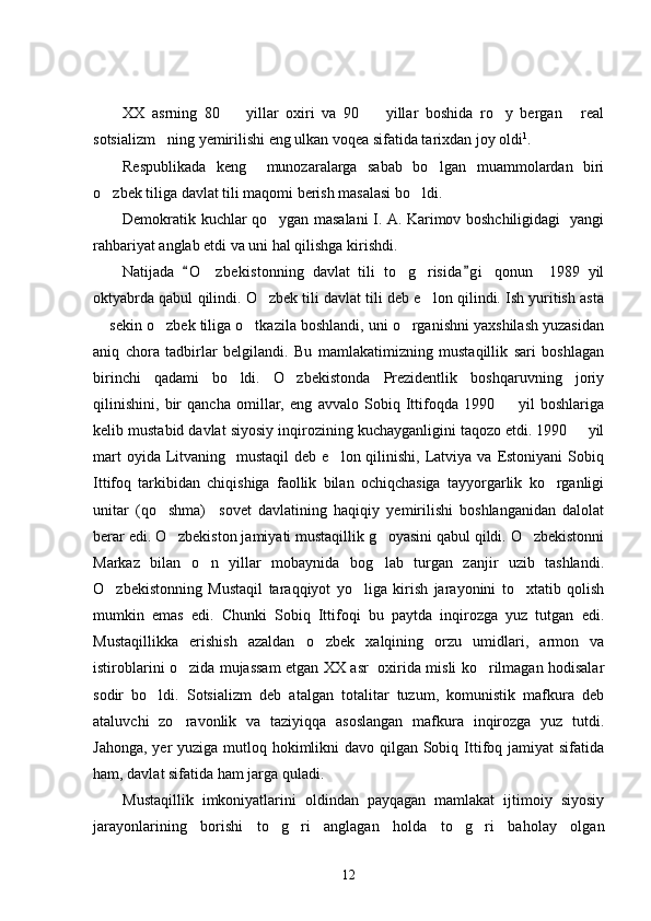 XX   asrning   80     yillar   oxiri   va   90     yillar   boshida   ro y   bergan   real   
sotsializm ning yemirilishi eng ulkan voqea sifatida tarixdan joy oldi	
 1
. 
Respublikada   keng     munozaralarga   sabab   bo lgan   muammolardan   biri	

o zbek tiliga davlat tili maqomi berish masalasi bo ldi.	
 
Demokratik kuchlar qo ygan masalani I. A. Karimov boshchiligidagi   yangi	

rahbariyat anglab etdi va uni hal qilishga kirishdi. 
Natijada   O zbekistonning   davlat   tili   to g risida g i   qonun     1989   yil	
 	  
oktyabrda qabul qilindi. O zbek tili davlat tili deb e lon qilindi. Ish yuritish asta	
 
 sekin o zbek tiliga o tkazila boshlandi, uni o rganishni yaxshilash yuzasidan	
   
aniq   chora   tadbirlar   belgilandi.   Bu   mamlakatimizning   mustaqillik   sari   boshlagan
birinchi   qadami   bo ldi.   O zbekistonda   Prezidentlik   boshqaruvning   joriy	
 
qilinishini,   bir   qancha   omillar,   eng   avvalo   Sobiq   Ittifoqda   1990     yil   boshlariga	

kelib mustabid davlat siyosiy inqirozining kuchayganligini taqozo etdi. 1990   yil	

mart   oyida Litvaning    mustaqil   deb e lon  qilinishi,  Latviya  va Estoniyani   Sobiq	

Ittifoq   tarkibidan   chiqishiga   faollik   bilan   ochiqchasiga   tayyorgarlik   ko rganligi	

unitar   (qo shma)     sovet   davlatining   haqiqiy   yemirilishi   boshlanganidan   dalolat	

berar edi. O zbekiston jamiyati mustaqillik g oyasini qabul qildi. O zbekistonni
  
Markaz   bilan   o n   yillar   mobaynida   bog lab   turgan   zanjir   uzib   tashlandi.	
 
O zbekistonning   Mustaqil   taraqqiyot   yo liga   kirish   jarayonini   to xtatib   qolish	
  
mumkin   emas   edi.   Chunki   Sobiq   Ittifoqi   bu   paytda   inqirozga   yuz   tutgan   edi.
Mustaqillikka   erishish   azaldan   o zbek   xalqining   orzu   umidlari,   armon   va	

istiroblarini o zida mujassam etgan XX asr   oxirida misli ko rilmagan hodisalar	
 
sodir   bo ldi.   Sotsializm   deb   atalgan   totalitar   tuzum,   komunistik   mafkura   deb	

ataluvchi   zo ravonlik   va   taziyiqqa   asoslangan   mafkura   inqirozga   yuz   tutdi.	

Jahonga, yer yuziga mutloq hokimlikni davo qilgan Sobiq Ittifoq jamiyat  sifatida
ham, davlat sifatida ham jarga quladi. 
Mustaqillik   imkoniyatlarini   oldindan   payqagan   mamlakat   ijtimoiy   siyosiy
jarayonlarining   borishi   to g ri   anglagan   holda   to g ri   baholay   olgan	
   
12 