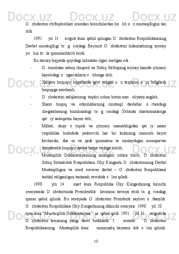 O zbekiston ittifoqdoshlari orasidan birinchilardan bo lib o z mustaqilligini tan  
oldi. 
1991    yil   31     avgust   kuni   qabul   qilingan   O zbekiston   Respublikasining	
  
Davlat   mustaqilligi   to g risidagi   Bayonot   O zbekiston   hukumatining   siyosiy	
  
yo lini to la qonunlashtirib berdi. 	
 
Bu tarixiy hujjatda quyidagi xulosalar ilgari surilgan edi. 
- O tmishdan saboq chiqarib va Sobiq Ittifoqning siyosiy hamda ijtimoiy	

hayotidagi o zgarishlarni e tiborga olib;	
 
- Xalqaro   huquqiy   hujjatlarda   qayt   etilgan   o z   taqdirini   o zi   belgilash	
 
huquqiga asoslanib; 
- O zbekiston xalqlarining  taqdiri uchun butun mas uliyatni anglab;	
 
- Shaxs   huquq   va   erkinliklarning   mustaqil   davlatlar   o rtasidagi	

chegaralarning   buzulmasligi   to g risidagi   Xelsinki   shartnomalariga	
 
qat iy sadoqatini bayon etib;	

- Millati,   diniy   e tiqodi   va   ijtimoiy   mansubligidan   qat iy   nazar	
 
respublika   hududida   yashovchi   har   bir   kishining   munosib   hayot
kechirishi,   sha ni   va   qadr   qimmatini   ta minlaydigan   insonparvar	
 
demokratik huquqiy davlat barpo etishga intilib;
- Mustaqillik   Deklaratsiyasining   amalgam   oshira   borib,   O zbekiston	

Sobiq   Sotsialistik   Respublikasi   Oliy   Kengashi   O zbekistonning   Davlat	

Mustaqilligini   va   ozod   suveren   davlat   –   O zbekiston   Respublikasi	

tashkil etilganligini tantanali ravishda e lon qiladi. 	

1990     yili   24     mart   kuni   Respublika   Oliy   Kengashining   birinchi	
 
sessiyasida   O zbekistonda   Prezidentlik     lavozimi   tavsiya   etish   to g risidagi	
  
qonun   qabul   qilindi.   Bu   sessiyada   O zbekiston   Prezidenti   saylovi   o tkazildi.	
 
O zbekiston Respublikasi Oliy Kengashining ikkinchi sessiyasi  1990   yil 20 	
  
iyun kuni  M u staqillik Deklaratsiyasi  ni  qabul qildi. 1991   yil 31   avgustida	
 	 
O zbekiston   tarixining   yangi   davri   boshlandi.   1     sentabr     O zbekiston	
   
Respublikasining     Mustaqillik   kuni     umumxalq   bayrami   deb   e lon   qilindi.	
 
13 