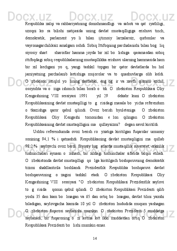 Respublika   xalqi   va   rahbariyatining   donishmandligi     va   saboti   va   qat iyatliligi,
uzoqni   ko ra   bilishi   natijasida   uning   davlat   mustaqilligiga   erishuvi   tinch,	

demokratik,   parlament   yo li   bilan   ijtimoiy   larzalarsiz,   qurbonlar   va	

vayronagarchiliksiz amalgam oshdi. Sobiq Ittifoqning parchalanishi bilan bog liq	

siyosiy   shart     sharoitlar   hamma   joyda   bir   xil   bo lishiga     qaramasdan   sobiq	
 
ittifoqdagi sobiq respublikalarning mustaqillikka erishuvi ularning hammasida ham
bir   xil   kechgani   yo q,   yangi   tashkil   topgan   bir   qator   davlatlarda   bu   hol	

jamiyatning   parchalanib   ketishiga   mujorolar   va   to qnashuvlarga   olib   keldi.	

O zbekison   istiqlol   yo lining   dastlabki,   eng   og ir   va   xavfli   qismini   ezchil,	
  
osoyishta   va   o ziga   ishonch   bilan   bosib   o tdi.   O zbekiston   Respublikasi   Oliy	
  
Kengashining   VIII   sessiyasi   1991     yil   29     dekabr   kuni   O zbekiston	
  
Respublikasining davlat mustaqilligi to g risidagi masala bo yicha referendum
  
o tkazishga   qaror   qabul   qilindi.   Ovoz   berish   byuleteniga   O zbekiston	
  
Respublikasi   Oliy   Kengashi   tomonidan   e lon   qilingan   O zbekiston	
 
Respublikasining davlat mustaqilligini ma qullaysizmi?  degan savol kiritildi. 	
 
Ushbu   referendumda   ovoz   berish   ro yxatiga   kiritilgan   fuqarolar   umumiy

sonining   94,1   %   i   qatnashdi.   Respublikaning   davlat   mustaqiligini   ma qullab	

98,2 %   saylovchi  ovoz berdi. Siyosiy lug atlarda mustaqillik suveretet, erkinlik	

tushunchalari   aynasn   o xshash,   bir   xildagi   tushunchalar   sifatida   talqin   etiladi.	

O zbekistonda davlat mustaqilligi   qo lga kiritilgach boshqaruvning demokratik	
 
tizimi   shakllantirila   boshlandi.   Prezidentlik   Respublika   boshqaruvi   davlat
boshqaruvining   o zagini   tashkil   etadi.   O zbekiston   Respublikasi   Oliy	
 
Kengashining   VIII     sessiyasi   O zbekiston   Respublikasi   Prezidentlik   saylovi	
	
to g risida   qonun   qabul   qilindi.   O zbekiston   Respublikasi   Prezidenti   qilib	
   
yoshi   35   dan   kam   bo lmagan   va   65   dan   ortiq   bo lmagan,   davlat   tilini   yaxshi	
 
biladigan,   saylovgacha   kamida   10   yil   O zbekiston   hududida   muqum   yashagan	

O zbekiston   fuqarosi   saylanishi   mumkin.   O zbekiston   Prezidenti   5   muddatga	
 
saylanadi,   bir   fuqaroning   o zi   ketma   ket   ikki   muddatdan   ortiq   O zbekiston	
 
Respublikasi Prezidenti bo lishi mumkin emas. 	

14 