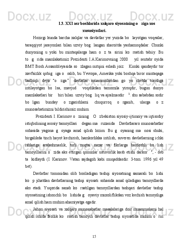 I.3. XXI asr boshlarida xalqaro siyosatning o ziga xos
xususiyatlari.
Hozirgi  kunda   barcha   xalqlar  va   davlatlar  yer  yuzida  bo layotgan   voqealar,	

taraqqiyot   jarayonlari   bilan   uzviy   bog langan   sharoitda   yashamoqdalar.  	
 Chunki
dunyoning   u   yoki   bu   mintaqalarga   ham   o z   ta sirini   ko rsatish   tabiiy.   Bu	
  
to g rida   mamlakatimiz   Prezidenti   I.A.Karimovning   2000     yil   sentabr   oyida	
  
BMT Bosh Assambleyasida so zlagan nutqini eslash joiz:  Kimki qandaydir tor	
 
xavfsizlik qobig iga o ralib, bu Yevropa, Amerika yoki boshqa biror mintaqaga	
 
taalluqli   deya   o zga   davlatlar   muammolaridan   go yo   chetda   turishga
 	 
intilayotgan   bo lsa,   mavjud     voqelikdan   tamomila   yiroqdir,   bugun   dunyo	

mamlakatlari bir   biri bilan  uzviy bog liq va ajralmasdir 
   1
. shu sababdan sodir
bo lgan   bunday   o zgarishlarni   chuqurroq   o rganib,   ularga   o z	
   
munosabatimizni bildirishimiz muhim.
Prezidenti I. Karimov o zining  O zbekiston siyosiy-ijtimoiy va iqtisodiy	
  
istiqbolining asosiy tamoyillari  degan ma ruzasida  Davlatlararo munosabatlar
  
sohasida   yagona   g oyaga   amal   qilish   lozim.   Bu   g oyaning   ma nosi   shuki,	
  
birgalikda tinch hayot  kechirish, hamkorlikka intilish, suveren davlatlarning ichki
ishlariga   aralashmaslik,   turli   nuqtai   nazar   va   fikrlarga   bardoshli   bo lish	

tamoyillarini   o zida aks   ettirgan  qonunlar   ustuvorlik kasb  etishi  darkor	
  2
, -  deb
ta kidlaydi   (I.   Karimov.   Vatan   sajdagoh   kabi   muqaddasdir.   3-tom.   1996   yil   49	

bet).
Davlatlar   tomonidan   olib   boriladigan   tashqi   siyosatning   samarali   bo lishi	

ko p   jihatdan   davlatlarning   tashqi   siyosati   sohasida   amal   qiladigan   tamoyillarda	

aks   etadi.   Yuqorida   sanab   ko rsatilgan   tamoyillardan   tashqari   davlatlar   tashqi	

siyosatining ishonchli bo lishida g oyaviy muxoliflikdan voz kechish tamoyiliga	
 
amal qilish ham muhim ahamiyatga egadir.
Jahon   siyosati   va   xalqaro   munosabatlar   masalalariga   doir   muammolarni   hal
qilish   ishida   faollik   ko rsatish   tamoyili   davlatlar   tashqi   siyosatida   muhim   o rin	
 
15 