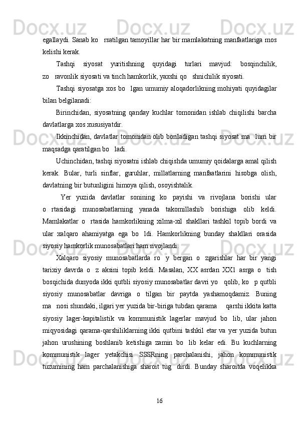 egallaydi. Sanab ko rsatilgan tamoyillar har bir mamlakatning manfaatlariga mos
kelishi kerak.
Tashqi   siyosat   yuritishning   quyidagi   turlari   mavjud:   bosqinchilik,
zo ravonlik siyosati va tinch hamkorlik, yaxshi qo shnichilik siyosati.	
 
Tashqi  siyosatga xos bo lgan umumiy aloqadorlikning mohiyati quyidagilar	

bilan belgilanadi:
Birinchidan,   siyosatning   qanday   kuchlar   tomonidan   ishlab   chiqilishi   barcha
davlatlarga xos xususiyatdir.
Ikkinchidan, davlatlar tomonidan olib boriladigan tashqi siyosat  ma lum bir	

maqsadga qaratilgan bo ladi.	

Uchinchidan, tashqi siyosatni ishlab chiqishda umumiy qoidalarga amal qilish
kerak.   Bular,   turli   sinflar,   guruhlar,   millatlarning   manfaatlarini   hisobga   olish,
davlatning bir butunligini himoya qilish, osoyishtalik.
Yer   yuzida   davlatlar   sonining   ko payishi   va   rivojlana   borishi   ular	

o rtasidagi   munosabatlarning   yanada   takomillashib   borishiga   olib   keldi.	

Mamlakatlar   o rtasida   hamkorlikning   xilma-xil   shakllari   tashkil   topib   bordi   va	

ular   xalqaro   ahamiyatga   ega   bo ldi.   Hamkorlikning   bunday   shakllari   orasida	

siyosiy hamkorlik munosabatlari ham rivojlandi.
Xalqaro   siyosiy   munosabatlarda   ro y   bergan   o zgarishlar   har   bir   yangi	
 
tarixiy   davrda   o z   aksini   topib   keldi.   Masalan,   XX   asrdan   XX1   asrga   o tish	
 
bosqichida dunyoda ikki qutbli siyosiy munosabatlar davri yo qolib, ko p qutbli	
 
siyosiy   munosabatlar   davriga   o tilgan   bir   paytda   yashamoqdamiz.   Buning	

ma nosi shundaki, ilgari yer yuzida bir-biriga tubdan qarama   qarshi ikkita katta	
 
siyosiy   lager-kapitalistik   va   kommunistik   lagerlar   mavjud   bo lib,   ular   jahon	

miqyosidagi  qarama-qarshiliklarning ikki  qutbini  tashkil  etar va yer yuzida butun
jahon   urushining   boshlanib   ketishiga   zamin   bo lib   kelar   edi.   Bu   kuchlarning	

kommunistik   lager   yetakchisi   SSSRning   parchalanishi,   jahon   kommunistik
tuzumining   ham   parchalanishiga   sharoit   tug dirdi.   Bunday   sharoitda   voqelikka	

16 