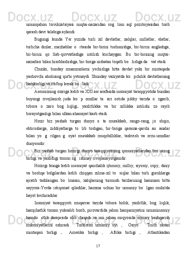 umumjahon   tsivilizatsiyasi   nuqtai-nazaridan   sog lom   aql   pozitsiyasidan   turib
qarash davr talabiga aylandi.
Bugungi   kunda   Yer   yuzida   turli   xil   davlatlar,   xalqlar,   millatlar,   elatlar,
turlicha   dinlar,   mazhablar   o rtasida   bir-birini   tushunishga,   bir-birini   anglashga,	

bir-birini   qo llab-quvvatlashga   intilish   kuchaygan.   Bu   bir-birining   nuqtai-	

nazarlari bilan hisoblashishga, bir-biriga nisbatan toqatli bo lishga da vat etadi.	
 
Chunki,   bunday   muammolarni   yechishga   bitta   davlat   yoki   bir   mintaqada
yashovchi aholining qurbi yetmaydi. Shunday vaziyatda ko pchilik davlatlarning

hamkorligi va ittifoqi kerak bo ladi.	

Asrimizning oxiriga kelib va XXI asr arafasida insoniyat taraqqiyotida bundan
buyongi   rivojlanish   juda   ko p   omillar   ta siri   ostida   jiddiy   tarzda   o zgarib,
  
tobora   o zaro   bog liqligi,   yaxlitlikka   va   bir   xillikka   intilishi   zo rayib	
  
borayotganligi bilan ulkan ahamiyat kasb etadi.
Hozir   biz   yashab   turgan   dunyo   o ta   murakkab,   rango-rang,   jo shqin,	
 
ehtiroslarga,   ziddiyatlarga   to lib   toshgan,   bir-biriga   qarama-qarshi   an analar	
 
bilan   yo g rilgan   g oyat   murakkab   muqobilliklar,   tashvish   va   orzu-umidlar	
  
dunyosidir.
Biz  yashab  turgan  hozirgi  dunyo  taraqqiyotining  qonuniyatlaridan   biri  uning
birligi va yaxlitligi tomon og ishmay rivojlanayotganidir.	

Hozirgi  kunga kelib insoniyat  qanchalik ijtimoiy, milliy, siyosiy,  irqiy, diniy
va   boshqa   belgilardan   kelib   chiqqan   xilma-xil   to siqlar   bilan   turli   guruhlarga	

ajratib   tashlangan   bo lmasin,   xalqlarning   turmush   tarzlarining   hammasi   bitta	

sayyora-Yerda   istiqomat   qiladilar,   hamma   uchun   bir   umumiy   bo lgan   muhitda	

hayot kechiradilar.
Insoniyat   taraqqiyoti   muqarrar   tarzda   tobora   birlik,   yaxlitlik,   bog liqlik,	

hamjihatlik tomon yuksalib borib, pirovardida jahon hamjamiyatini umuminsoniy
hamdo stlik   darajasida   olib   chiqadi   va   uni   jahon   miqyosida   siyosiy   boshqarish	

imkoniyatlarini   oshiradi.   Turkiston   umumiy   uyi ,   Osiyo     Tinch   okean	
   
mintaqasi   birligi ,   Amerika   birligi ,   Afrika   birligi ,   Atlantikadan	
     
17 