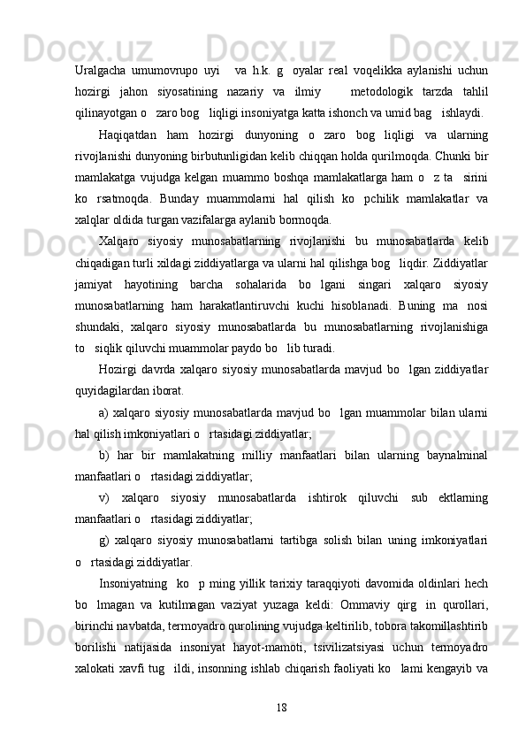 Uralgacha   umumovrupo   uyi   va   h.k.   g oyalar   real   voqelikka   aylanishi   uchun 
hozirgi   jahon   siyosatining   nazariy   va   ilmiy     metodologik   tarzda   tahlil	

qilinayotgan o zaro bog liqligi insoniyatga katta ishonch va umid bag ishlaydi.	
  
Haqiqatdan   ham   hozirgi   dunyoning   o zaro   bog liqligi   va   ularning	
 
rivojlanishi dunyoning birbutunligidan kelib chiqqan holda qurilmoqda. Chunki bir
mamlakatga   vujudga   kelgan   muammo   boshqa   mamlakatlarga   ham   o z   ta sirini	
 
ko rsatmoqda.   Bunday   muammolarni   hal   qilish   ko pchilik   mamlakatlar   va	
 
xalqlar oldida turgan vazifalarga aylanib bormoqda. 
Xalqaro   siyosiy   munosabatlarning   rivojlanishi   bu   munosabatlarda   kelib
chiqadigan turli xildagi ziddiyatlarga va ularni hal qilishga bog liqdir. Ziddiyatlar	

jamiyat   hayotining   barcha   sohalarida   bo lgani   singari   xalqaro   siyosiy	

munosabatlarning   ham   harakatlantiruvchi   kuchi   hisoblanadi.   Buning   ma nosi	

shundaki,   xalqaro   siyosiy   munosabatlarda   bu   munosabatlarning   rivojlanishiga
to siqlik qiluvchi muammolar paydo bo lib turadi.	
 
Hozirgi   davrda   xalqaro   siyosiy   munosabatlarda   mavjud   bo lgan   ziddiyatlar	

quyidagilardan iborat.
a)  xalqaro siyosiy   munosabatlarda  mavjud bo lgan  muammolar   bilan ularni	

hal qilish imkoniyatlari o rtasidagi ziddiyatlar;	

b)   har   bir   mamlakatning   milliy   manfaatlari   bilan   ularning   baynalminal
manfaatlari o rtasidagi ziddiyatlar;	

v)   xalqaro   siyosiy   munosabatlarda   ishtirok   qiluvchi   sub ektlarning	

manfaatlari o rtasidagi ziddiyatlar;	

g)   xalqaro   siyosiy   munosabatlarni   tartibga   solish   bilan   uning   imkoniyatlari
o rtasidagi ziddiyatlar.	

Insoniyatning     ko p   ming   yillik   tarixiy   taraqqiyoti   davomida   oldinlari   hech	

bo lmagan   va   kutilmagan   vaziyat   yuzaga   keldi:   Ommaviy   qirg in   qurollari,	
 
birinchi navbatda, termoyadro qurolining vujudga keltirilib, tobora takomillashtirib
borilishi   natijasida   insoniyat   hayot-mamoti,   tsivilizatsiyasi   uchun   termoyadro
xalokati xavfi tug ildi, insonning ishlab chiqarish faoliyati ko lami kengayib va	
 
18 