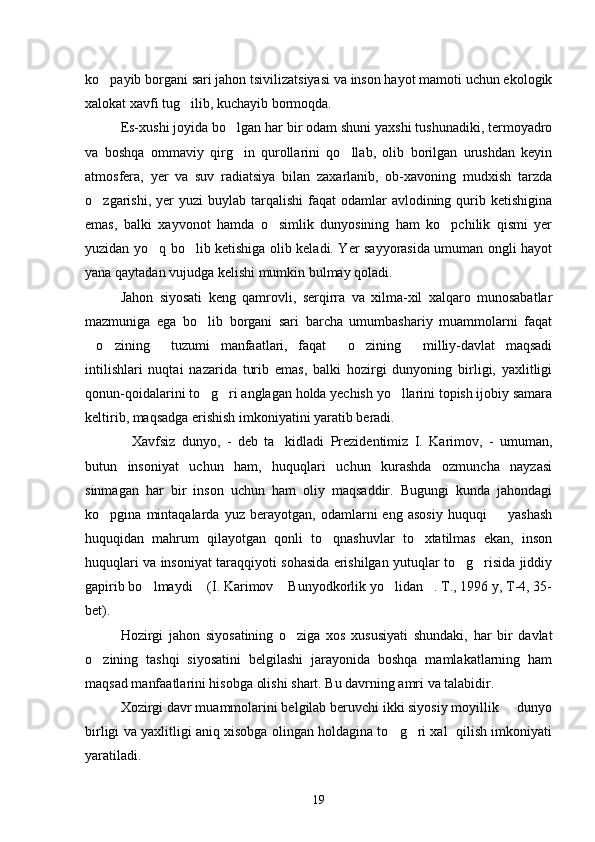 ko payib borgani sari jahon tsivilizatsiyasi va inson hayot mamoti uchun ekologik
xalokat xavfi tug ilib, kuchayib bormoqda.	

Es-xushi joyida bo lgan har bir odam shuni yaxshi tushunadiki, termoyadro	

va   boshqa   ommaviy   qirg in   qurollarini   qo llab,   olib   borilgan   urushdan   keyin
 
atmosfera,   yer   va   suv   radiatsiya   bilan   zaxarlanib,   ob-xavoning   mudxish   tarzda
o zgarishi,  yer   yuzi  buylab  tarqalishi   faqat   odamlar  avlodining  qurib  ketishigina	

emas,   balki   xayvonot   hamda   o simlik   dunyosining   ham   ko pchilik   qismi   yer	
 
yuzidan yo q bo lib ketishiga olib keladi. Yer sayyorasida umuman ongli hayot	
 
yana qaytadan vujudga kelishi mumkin bulmay qoladi.
Jahon   siyosati   keng   qamrovli,   serqirra   va   xilma-xil   xalqaro   munosabatlar
mazmuniga   ega   bo lib   borgani   sari   barcha   umumbashariy   muammolarni   faqat	

o zining   tuzumi   manfaatlari,   faqat   o zining   milliy-davlat   maqsadi	
     
intilishlari   nuqtai   nazarida   turib   emas,   balki   hozirgi   dunyoning   birligi,   yaxlitligi
qonun-qoidalarini to g ri anglagan holda yechish yo llarini topish ijobiy samara	
  
keltirib, maqsadga erishish imkoniyatini yaratib beradi.
Xavfsiz   dunyo,   -   deb   ta kidladi   Prezidentimiz   I.   Karimov,   -   umuman,	
 
butun   insoniyat   uchun   ham,   huquqlari   uchun   kurashda   ozmuncha   nayzasi
sinmagan   har   bir   inson   uchun   ham   oliy   maqsaddir.   Bugungi   kunda   jahondagi
ko pgina   mintaqalarda   yuz   berayotgan,   odamlarni   eng   asosiy   huquqi     yashash	
 
huquqidan   mahrum   qilayotgan   qonli   to qnashuvlar   to xtatilmas   ekan,   inson	
 
huquqlari va insoniyat taraqqiyoti sohasida erishilgan yutuqlar to g risida jiddiy	
 
gapirib bo lmaydi  (I. Karimov  Bunyodkorlik yo lidan . T., 1996 y, T-4, 35-	
    
bet).
Hozirgi   jahon   siyosatining   o ziga   xos   xususiyati   shundaki,   har   bir   davlat	

o zining   tashqi   siyosatini   belgilashi   jarayonida   boshqa   mamlakatlarning   ham	

maqsad manfaatlarini hisobga olishi shart. Bu davrning amri va talabidir.
Xozirgi davr muammolarini belgilab beruvchi ikki siyosiy moyillik   dunyo	

birligi va yaxlitligi aniq xisobga olingan holdagina to g ri xal  qilish imkoniyati	
 
yaratiladi.
19 