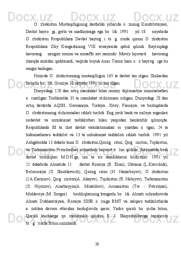 O zbekiston   Mustaqilligining   dastlabki   yillarida   o zining   Konstitutsiyasi, 
Davlat   bayro gi,   gerbi   va   madhiyasiga   ega   bo ldi.   1991     yil   18     noyabrda	
   
O zbekiston   Respublikasi   Davlat   bayrog i   to g risida   qonun   O zbekiston	
    
Respublikasi   Oliy   Kengashining   VIII   sessiyasida   qabul   qilindi.   Bayroqdagi
havorang   zangori osmon va musaffo suv ramzidir. Moviy lojuvard   havorang	
 
sharqda azaldan qadrlanadi, vaqtida buyuk Amir Temur ham o z bayrog iga bu	
 
rangni tanlagan. 
Hozirda   O zbekistonning   mustaqilligini   165   ta   davlat   tan   olgan.   Shulardan	

birinchi bo lib, Gruziya 10 oktyabr 1991 yil tan olgan.	

Dunyodagi   120   dan   ortiq   mamlakat   bilan   rasmiy   diplomatiya   munosabatlari
o rnatilgan   Toshkentda   35   ta   mamlakat   elchixonasi   ochgan.   Dunyodagi   20   dan	

ortiq   davlatda   AQSH,   Germaniya,   Turkiya,   Xitoy,   Fransiya,   va   boshqalarda
O zbekistonning elchixonalari ishlab turibdi. Eng yirik bank va miloya organlari

nodavlat   va   noxukumat   tashkilotlari   bilan   yaqindan   hamkorlik   qilmoqda.
Respublikada   88   ta   chet   davlat   vakolatxonalari   ro yxatdan   o tgan,   24   ta	
 
hukumatlararo   tashkilot   va   13   ta   nohukumat   tashkiloti   ishlab   turibdi.   1991   yil
Ashgabodda 13 dekabr kuni O zbekiston,Qozog iston, Qirg iziston, Tojikiston,	
  
va Turkmaniston Prezidentlari uchrashub bayonet e lon qildilar, Bayonatda besh	

davlat   boshliqlari   M.D.H.ga,   uni   ta sis   ekanliklarini   bildirdilar.   1991   yil	

21   dekabrda   Almatida   11     davlat   Rossiya   (B.   Elsin),   Ukraina   (L.Kravchuk),	

Belorussiya   (S.   Shushkevich),   Qozog iston   (N.   Nazarboyev),   O zbekiston	
 
(I.A.Karimov),  Qirg iziston(A.  Akayev),  Tojikiston   (R.  Nabiyev),  Turkmaniston	

(S.   Hiyozov),   Azarbayjon(A.   Mutalibov),   Armaniston   (Ter   -   Petrosyan),
Moldaviya (M.  Snegur)    boshliqlarining kengashi  bo ldi. Almati  uchrashuvida	
 
Almati   Deklaratsiyasi,   Rossiya   SSSR   o rniga   BMT   va   xalqaro   tashkilotlarda	

a zolikni   davom   ettirishni   tasdiqlovchi   qaror;   Yadro   quroli   bo yicha   bitim,	
 
Qurolli   kuchlarga   qo mondonlik   qilishni   E.   I.   Shaposhnikovga   topshirish	

to g risida Bitim imzolandi. 	
 
20 