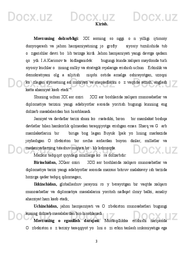 Kirish.
Mavzuning   dolzarbligi:   XX   asrning   so nggi   o n   yilligi   ijtimoiy 
dunyoqarash   va   jahon   hamjamiyatining   jo grofiy     siyosiy   tuzulishida   tub	
 
o zgarishlar   davri   bo lib   tarixga   kirdi.   Jahon   hamjamiyati   yangi   davrga   qadam	
 
qo ydi. I.A.Karimov ta kidlaganidek:  bugungi kunda xalqaro maydonda turli
  
siyosiy kuchlar o zining milliy va strategik rejalariga erishish uchun  Erkinlik va	
 
demokratiyani   olg a   siljitish   niqobi   ostida   amalga   oshirayotgan,   uzoqni	
 
ko zlagan  siyosatning  asl   mohiyati   va  maqsadlarini   o z  vaqtida  sezish,   anglash	
 
katta ahamiyat kasb etadi” 1
.
Shuning  uchun  XX  asr  oxiri     XXI  asr   boshlarida  xalqaro  munosabatlar   va	

diplomatiya   tarixini   yangi   adabiyotlar   asosida   yoritish   bugungi   kunning   eng
dolzarb masalalaridan biri hisoblanadi. 
Jamiyat va davlatlar tarixi shuni ko rsatadiki, biron   bir mamlakat  boshqa	
 
davlatlar bilan hamkorlik qilmasdan taraqqiyotga erishgan emas. Sharq va G arb	

mamlakatlarini   bir     biriga   bog lagan   Buyuk   Ipak   yo lining   markazida	
  
joylashgan   O zbekiston   bir   necha   asrlardan   buyon   dinlar,   millatlar   va	

madaniyatlarning tutashuv nuqtasi bo lib kelmoqda. 	

Mazkur tadqiqot quyidagi omillarga ko ra dolzarbdir: 	

Birinchidan,   XXasr   oxiri     XXI   asr   boshlarida   xalqaro   munosabatlar   va	

diplomatiya tarixi yangi  adabiyotlar asosida  maxsus bitiruv malakaviy ish tarzida
hozirga qadar tadqiq qilinmagan; 
Ikkinchidan,   globallashuv   jarayoni   ro y   berayotgan   bir   vaqtda   xalqaro	

munosabatlar   va   diplomatiya   masalalarini   yoritish   nafaqat   ilmiy   balki,   amaliy
ahamiyat ham kasb etadi; 
Uchinchidan,   jahon   hamjamiyati   va   O zbekiston   munosabatlari   bugungi

kuning dolzarb masalalardan biri hisoblanadi. 
Mavzuning   o rganilish   darajasi:  	
 Mustaqillikka   erishishi   narijasida
O zbekiston o z tarixiy taraqqiyot yo lini o zi erkin tanlash imkoniyatiga ega	
   
3 