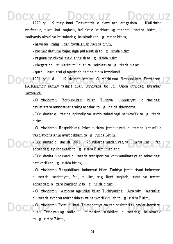 1992   yil   15   may   kuni   Toshkentda   o tkazilgan   kengashda     Kollektiv 
xavfsizlik,   tinchlikni   saqlash,   kollektiv   kuchlarning   maqomi   haqida   bitim;   -
moliyaviy ahvol va bu sohadagi hamkorlik to g risida bitim;
 
- havo bo shlig idan foydalanish haqida bitim;	
 
- kosmik dasturni bajarishga pul ajratish to g risida bitim;	
 
- yagona byudjetni shakllantirish to g risida bitim; 	
 
- chegara qo shinlarini pul bilan ta minlash to g risida bitim; 	
   
- qurolli kuchlarni qisqartirish haqida bitim imzolandi.
1991   yil   16     19   dekabr   kunlari   O zbekiston   Respublikasi   Prezidenti	
 
I.A.Karimov   rasmiy   tashrif   bilan   Turkiyada   bo ldi.   Unda   quyidagi   hujjatlar	

imzolandi.
- O zbekiston   Respublikasi   bilan   Turkiya   jumhuriyati   o rtasidagi	
 
davlatlararo munosabatlarning asoslari to g risida shartnoma;	
 
- Ikki davlat o rtasida iqtisodiy va savdo sohasidagi hamkorlik to g risida	
  
bitim;
- O zbekiston   Respublikasi   bilan   turkiya   jumhuriyati   o rtasida   konsullik	
 
vakolatxonalarini ayirboshlash to g risida Bitim;	
 
- Ikki   davlat   o rtasida   1992     93   yillarda   madaniyat,   ta lim   va   ilm     fan	
   
sohasidagi ayirboshlash to g risida Bitim imzolandi.	
 
- Ikki   davlat   hukumati   o rtasida   transport   va   kommunikatsiyalar   sohasidagi

hamkorlik to g risida bitim;	
 
- O zbekiston   Respublikasi   hukumati   bilan   Turkiya   jumhuriyati   hukumati	

o rtasida   madaniyat,   fan,   ta lim,   sog liqni   saqlash,   sport   va   turizm	
  
sohasidagi o zaro hamkorlik to g risida bitim;	
  
- O zbekiston     Axborot   agentligi   bilan   Turkiyaning   Anadalu   agentligi	
  
o rtasida axborot ayirboshlash va hamkorlik qilish to g risida Bitim;	
  
- O zbekiston   Respublikasi   Televideniya   va   radioeshittirish   davlat   komiteti	

bilan   Turkiyaning   radio     television   tashkiloti   o rtasidagi   hamkorlik	
 
to g risida Bitim;	
 
21 