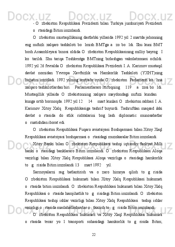 - O zbekiston   Respublikasi   Prezidenti   bilan   Turkiya   jumhuriyati   Prezidenti
o rtasidagi Bitim imzolandi.	

O zbekiston mustaqillikning dastlabki yillarida 1992 yil 2 martda jahonning

eng   nufuzli   xalqaro   tashkiloti   bo lmish   BMTga   a zo   bo ldi.   Shu   kuni   BMT	
  
bosh Assambleyasi  binosi  oldida O zbekiston  Respublikasining  milliy bayrog I
 
ko tarildi.   Shu   tariqa   Toshkentga   BMTning   birlashgan   vakolatxonasi   ochildi.	

1992 yil 26 fevralda O zbekiston Respublikasi Prezidenti I. A. Karimov mustaqil	

davlat   nomidan   Yevropa   Xavfsizlik   va   Hamkorlik   Tashkiloti   (YXHT)ning
hujjatini imzoladi. 1992 yilning sentyabr oyida O zbekiston   Parlamenti ko hna	
 
xalqaro tashkilotlardan biri   Parlamentlararo Ittifoqning   119   a zosi bo ldi.	
    
Mustaqillik   yillaida   O zbekistonning   xalqaro   maydondagi   nufuzi   kundan  	
 
kunga ortib bormoqda. 1992 yil 12   14   mart kunlari O zbekiston rahbari I. A.	
  
Karimov   Xitoy   Xalq     Respublikasiga   tashrif   buyurdi.   Tashrufdan   maqsad   ikki
davlat   o rtasida   do stlik   rishtalarini   bog lash   diplomatic   munosabatlar	
  
o rnatishdan iborat edi.	

O zbekiston  Respublikasi  Fuqaro aviatsiyasi  Boshqarmasi  bilan Xitoy Xaql	

Respublikasi aviatsiyasi boshqarmasi o rtasidagi muzokaralar Bitim imzolandi. 	

Xitoy   Banki   bilan   O zbekiston   Respublikasi   tashqi   iqtisodiy   faoliyat   Milli	

banki   o rtasidagi   banklararo   Bitim   imzolandi.   O zbekiston   Respublikasi   Aloqa	
 
vazirligi   bilan   Xitoy   Xalq   Respublikasi   Aloqa   vazirliga   o rtasidagi   hamkorlik	

to g risida Bitim imzolandi 13   mart 1992   yil.  	
   
Sarmoyalarni   rag batlantirish   va   o zaro   himoya   qilish   to g risida	
   
O zbekiston   Respublikasi   hukumati   bilan   Xitoy   Xalq   Respublikasi   hukumati	

o rtasida bitim imzolandi. O zbekiston Respublikasi hukumati bilan Xitoy Xalq
 
Respublikasi o rtasida hamjihatlik to g risidagi Bitim imzolandi. O zbekiston	
   
Respublikasi   tashqi   ishlar   vazirligi   bilan   Xitoy   Xalq   Respublikasi     tashqi   ishlar
vazirligi o rtasida maslahatlashuvlar o tkazish to g risida Bitim imzolandi. 	
   
O zbekiston   Respublikasi   hukumati   va   Xitoy   Xaql   Respublikasi   hukumati	

o rtasida   temir   yo l   transporti   sohasidagi   hamkorlik   to g risida   Bitim;	
   
22 