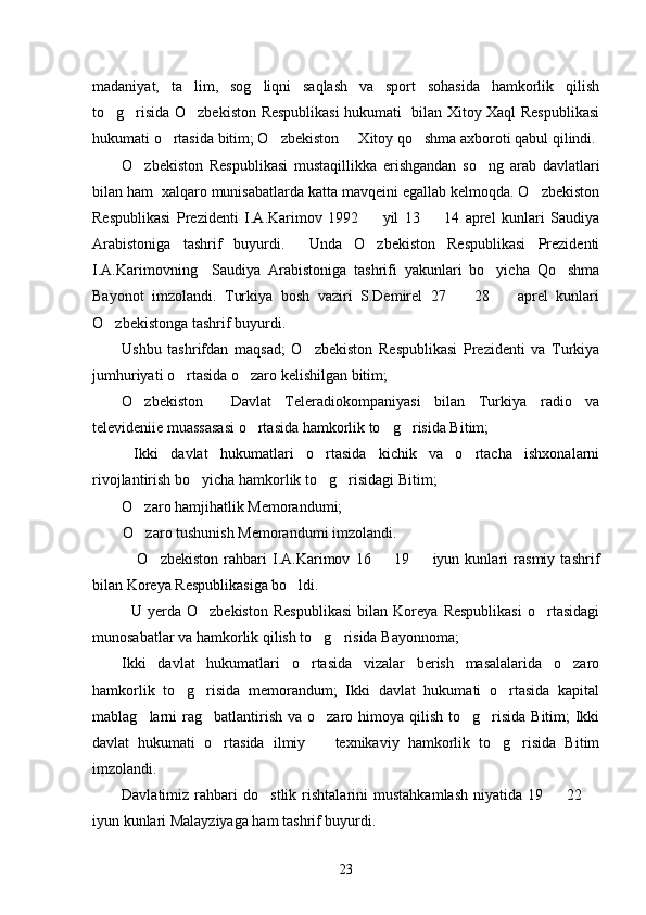 madaniyat,   ta lim,   sog liqni   saqlash   va   sport   sohasida   hamkorlik   qilish 
to g risida O zbekiston Respublikasi hukumati   bilan Xitoy Xaql Respublikasi	
  
hukumati o rtasida bitim; O zbekiston   Xitoy qo shma axboroti qabul qilindi. 	
   
O zbekiston   Respublikasi   mustaqillikka   erishgandan   so ng   arab   davlatlari	
 
bilan ham  xalqaro munisabatlarda katta mavqeini egallab kelmoqda. O zbekiston	

Respublikasi   Prezidenti   I.A.Karimov   1992     yil   13     14   aprel   kunlari   Saudiya	
 
Arabistoniga   tashrif   buyurdi.     Unda   O zbekiston   Respublikasi   Prezidenti

I.A.Karimovning     Saudiya   Arabistoniga   tashrifi   yakunlari   bo yicha   Qo shma	
 
Bayonot   imzolandi.   Turkiya   bosh   vaziri   S.Demirel   27     28     aprel   kunlari	
 
O zbekistonga tashrif buyurdi. 	

Ushbu   tashrifdan   maqsad;   O zbekiston   Respublikasi   Prezidenti   va   Turkiya	

jumhuriyati o rtasida o zaro kelishilgan bitim; 	
 
O zbekiston     Davlat   Teleradiokompaniyasi   bilan   Turkiya   radio   va	

televideniie muassasasi o rtasida hamkorlik to g risida Bitim;	
  
  Ikki   davlat   hukumatlari   o rtasida   kichik   va   o rtacha   ishxonalarni	
 
rivojlantirish bo yicha hamkorlik to g risidagi Bitim; 	
  
O zaro hamjihatlik Memorandumi; 	

        O zaro tushunish Memorandumi imzolandi. 

                O zbekiston   rahbari   I.A.Karimov   16     19     iyun   kunlari   rasmiy   tashrif	
  
bilan Koreya Respublikasiga bo ldi. 	

U   yerda   O zbekiston   Respublikasi   bilan   Koreya   Respublikasi   o rtasidagi	
 
munosabatlar va hamkorlik qilish to g risida Bayonnoma;	
 
Ikki   davlat   hukumatlari   o rtasida   vizalar   berish   masalalarida   o zaro	
 
hamkorlik   to g risida   memorandum;   Ikki   davlat   hukumati   o rtasida   kapital	
  
mablag larni  rag batlantirish va o zaro himoya qilish  to g risida  Bitim;  Ikki	
    
davlat   hukumati   o rtasida   ilmiy     texnikaviy   hamkorlik   to g risida   Bitim	
   
imzolandi. 
Davlatimiz   rahbari   do stlik   rishtalarini   mustahkamlash   niyatida   19     22  	
  
iyun kunlari Malayziyaga ham tashrif buyurdi. 
23 