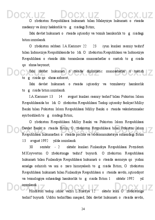 O zbekiston   Respublikasi   hukumati   bilan   Malayziya   hukumati   o rtasida 
madaniy va ilmiy hakkorlik to g risidagi Bitim; 	
 
Ikki  davlat  hukumati  o rtasida iqtisodiy va texnik hamkorlik to g risidagi	
  
bitim imzolandi. 
O zbekiston   rahbari   I.A.Karimov   22     23     iyun   kunlari   rasmiy   tashrif	
  
bilan Indoneziya Respublikasida bo ldi. O zbekiston Respublikasi va Indoneziya	
 
Respublikasi   o rtasida   ikki   tomonlama   munosabatlar   o rnatish   to g risida	
   
qo shma bayonot;	

Ikki   davlat   hukumati   o rtasida   diplomatic   munosabatlar   o rnatish	
 
to g risida qo shma axborot; 	
  
Ikki   davlat   hukumati   o rtasida   iqtisodiy   va   texnikaviy   hamkorlik	

to g risida bitim imzolandi. 	
 
I.A.Karimov   13     14     avgust   kunlari   rasmiy   tashrif   bilan   Pokiston   Islom	
 
Respublikasida bo ldi. O zbekiston Respublikasi Tashqi iqtisodiy faoliyat Milliy	
 
Banki   bilan   Pokiston   Islom   Respublikasi   Milliy   Banki   o rtasida   vakolatxonalar	

ayirboshlash to g risidagi Bitim;	
 
O zbekiston   Respublikasi   Milliy   Banki   va   Pokiston   Islom   Respublikasi	

Davlat   Banki   o rtasida   Bitim;   O zbekiston   Respublikasi   bilan   Pokiston   Islom	
 
Respublikasi hukumatlari o rtasida pochta va telekommukatsiya sohasidagi Bitim	

13   avgust 1992   yilda imzolandi. 	
 
30     sentabr     -   2     oktabr   kunlari   Finlandiya   Respublikasi   Prezidenti	
 
M.Koyveston   O zbekistonga   tashrif   buyurdi.   O zbekiston   Respublikasi	
 
hukumati   bilan   Finlandiya   Respublikasi   hukumati   o rtasida   sarmoya   qo yishni	
 
amalga   oshirish   va   uni   o zaro   himoyalash   to g risida   Bitim;   O zbekiston	
   
Respublikasi hukumati bilan Finlandiya Respublikasi o rtasida savdo, iqtisodiyot	

va   texnologiya   sohasidagi   hamkorlik   to g risida   Bitim   1     oktabr   1992     yil	
   
imzolandi. 
Hindiston   tashqi   ishlar   vaziri   L.Bxatiya   12     oktabr   kuni   O zbekistonga	
 
tashrif  buyurdi. Ushbu  tashrifdan maqsad;  Ikki  davlat  hukumati  o rtasida  savdo,	

24 