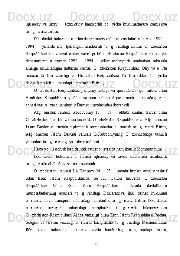 iqtisodiy   va   ilmiy     texnikaviy   hamkorlik   bo yicha   hukumatlararo   komissiya 
to g risida Bitim; 	
 
Ikki davlat hukumati o rtasida ommaviy axborot vositalari sohasida 1992 	
 
1994     yillarda   mo ljallangan   hamkorlik   to g risidagi   Bitim;   O zbekiston	
    
Respublikasi   madaniyat   ishlari   vazirligi   bilan   Hindiston   Respublikasi   madaniyat
departamenti   o rtasida   1992     1994     yillar   mobaynida   madaniyat   sohasida	
  
amalga   oshiriladigan   tadbirlar   dasturi   O zbekiston   Respublikasi   Oliy   va   o rta	
 
maxsus   ta lim   vazirligi   va   Hindiston   Respublikasi   Ta lim   ishlari   bo yicha	
  
davlat komiteti o rtasidagi hamkorlik Bitimi; 	

O zbekiston  Respublikasi  jismoniy tarbiya va sport  Davlat  qo mitasi  bilan	
 
Hindiston   Respublikasi   yoshlar   va   sport   ishlari   departamenti   o rtasidagi   sport	

sohasidagi o zaro hamkorlik Dasturi imzolashdan iborat edi. 	

Afg oniston   rahbari   B.Robboniy   13     15     oktabr   kunlari   tashrif   bilan	
  
O zbekiston  bo ldi. Ushbu tashrifda O zbekiston Respublikasi va Afg oniston	
   
Islom   Davlati   o rtasida   diplomatik   munosabatlar   o rnatish   to g risida   Bitim;	
   
Afg oniston   Islom   Davlati   rahbari   B.Robboniyning   O zbekistonga   tashrifi	
 
yakunlari to g risidagi qo shma axborot. 	
  
Havo yo li ochish haqida ikki davlat o rtasida hamjihatlik Memorandum; 
 
Ikki   davlat   hukumati   o rtasida   iqtisodiy   va   savdo   sohalarida   hamkorlik	

to g risida ahdlashuv Bitimi imzolandi. 	
 
O zbekiston   rahbari I.A.Karimov 24   25   noyabr kunlari amaliy tashrif	
  
bilan   Eron   Islom   Respublikasida   bo ldi.   Ushbu   tashrifda   O zbekiston	
 
Respublikasi   bilan   Eron   Islom   Respublikasi   o rtasida   davlatlararo	

munosabatlarning   asoslari   to g risidagi   Deklaratsiya   ikki   davlat   hukumati	
 
o rtasida   havo   transporti   sohasidagi   hamkorlik   to g risida   Bitim;   Ikki   davlat	
  
o rtasida   transport   sohasidagi   hamjihatlik   to g risida   Memorandum
  
O zbekiston Respublikasi  Aloqa vazirligi bilan Eron Islom Respublikasi  Pochta,

telegraf   va   telefon   vazirligi   o rtasida   hamjihatlik   to g risidagi   Memorandum;	
  
Ikki   davlat   hukumati   o rtasida   savdo   hamkorligi   to g risidagi   Bitim;	
  
25 