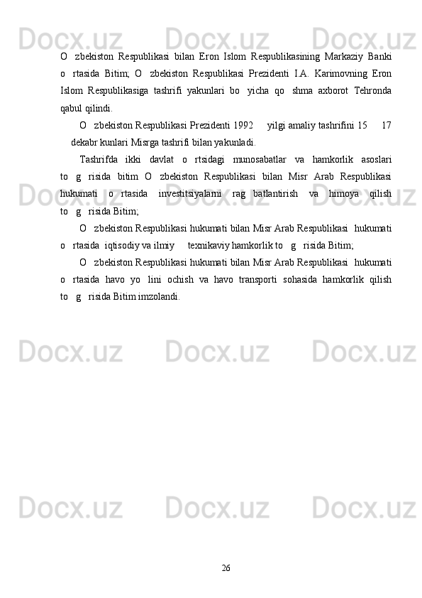 O zbekiston   Respublikasi   bilan   Eron   Islom   Respublikasining   Markaziy   Banki
o rtasida   Bitim;   O zbekiston   Respublikasi   Prezidenti   I.A.   Karimovning   Eron
 
Islom   Respublikasiga   tashrifi   yakunlari   bo yicha   qo shma   axborot   Tehronda	
 
qabul qilindi. 
O zbekiston Respublikasi Prezidenti 1992   yilgi amaliy tashrifini 15   17	
  
 dekabr kunlari Misrga tashrifi bilan yakunladi. 	

Tashrifda   ikki   davlat   o rtsidagi   munosabatlar   va   hamkorlik   asoslari	

to g risida   bitim   O zbekiston   Respublikasi   bilan   Misr   Arab   Respublikasi	
  
hukumati   o rtasida   investitsiyalarni   rag batlantirish   va   himoya   qilish	
 
to g risida Bitim; 	
 
O zbekiston Respublikasi hukumati bilan Misr Arab Respublikasi  hukumati	

o rtasida  iqtisodiy va ilmiy   texnikaviy hamkorlik to g risida Bitim; 	
   
O zbekiston Respublikasi hukumati bilan Misr Arab Respublikasi  hukumati	

o rtasida   havo   yo lini   ochish   va   havo   transporti   sohasida   hamkorlik   qilish	
 
to g risida Bitim imzolandi. 
 
26 