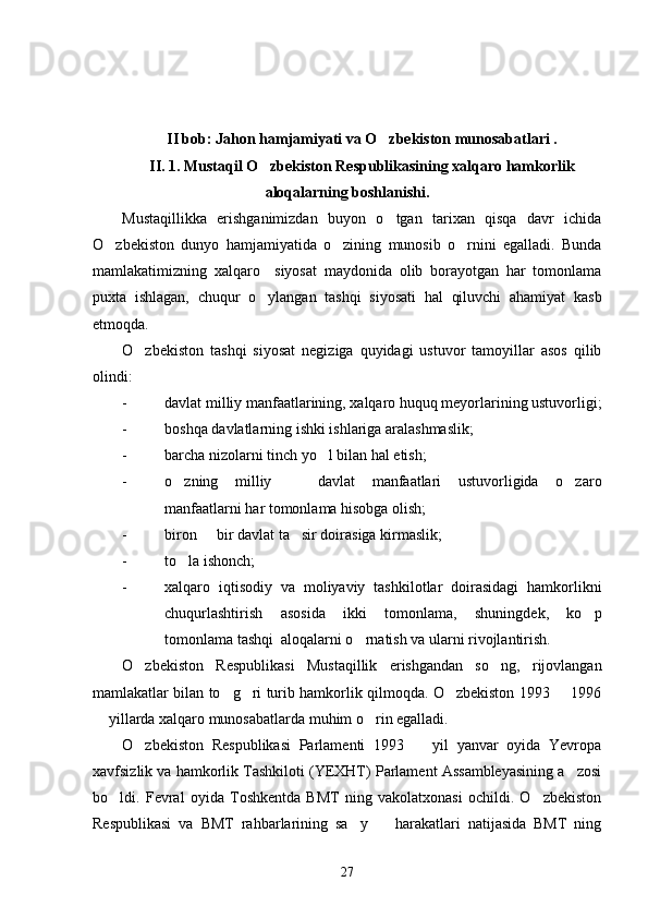 II bob: Jahon hamjamiyati va O zbekiston munosabatlari .
II. 1. Mustaqil O zbekiston Respublikasining xalqaro hamkorlik	

aloqalarning boshlanishi. 
Mustaqillikka   erishganimizdan   buyon   o tgan   tarixan   qisqa   davr   ichida	

O zbekiston   dunyo   hamjamiyatida   o zining   munosib   o rnini   egalladi.   Bunda	
  
mamlakatimizning   xalqaro     siyosat   maydonida   olib   borayotgan   har   tomonlama
puxta   ishlagan,   chuqur   o ylangan   tashqi   siyosati   hal   qiluvchi   ahamiyat   kasb	

etmoqda. 
O zbekiston   tashqi   siyosat   negiziga   quyidagi   ustuvor   tamoyillar   asos   qilib	

olindi:
- davlat milliy manfaatlarining, xalqaro huquq meyorlarining ustuvorligi;
- boshqa davlatlarning ishki ishlariga aralashmaslik;
- barcha nizolarni tinch yo l bilan hal etish;	

- o zning   milliy     davlat   manfaatlari   ustuvorligida   o zaro	
  
manfaatlarni har tomonlama hisobga olish;
- biron   bir davlat ta sir doirasiga kirmaslik;	
 
- to la ishonch;	

- xalqaro   iqtisodiy   va   moliyaviy   tashkilotlar   doirasidagi   hamkorlikni
chuqurlashtirish   asosida   ikki   tomonlama,   shuningdek,   ko p	

tomonlama tashqi  aloqalarni o rnatish va ularni rivojlantirish. 	

O zbekiston   Respublikasi   Mustaqillik   erishgandan   so ng,   rijovlangan	
 
mamlakatlar bilan to g ri turib hamkorlik qilmoqda. O zbekiston 1993   1996	
   
 yillarda xalqaro munosabatlarda muhim o rin egalladi. 	
 
O zbekiston   Respublikasi   Parlamenti   1993     yil   yanvar   oyida   Yevropa	
 
xavfsizlik va hamkorlik Tashkiloti (YEXHT) Parlament Assambleyasining a zosi	

bo ldi.   Fevral   oyida   Toshkentda   BMT   ning   vakolatxonasi   ochildi.   O zbekiston	
 
Respublikasi   va   BMT   rahbarlarining   sa y     harakatlari   natijasida   BMT   ning	
 
27 