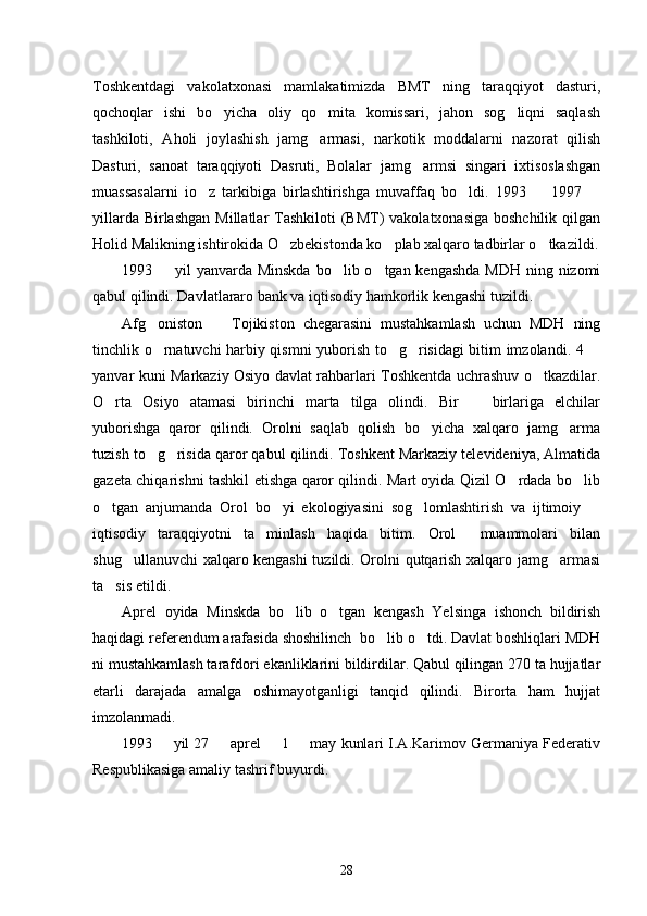 Toshkentdagi   vakolatxonasi   mamlakatimizda   BMT   ning   taraqqiyot   dasturi,
qochoqlar   ishi   bo yicha   oliy   qo mita   komissari,   jahon   sog liqni   saqlash  
tashkiloti,   Aholi   joylashish   jamg armasi,   narkotik   moddalarni   nazorat   qilish	

Dasturi,   sanoat   taraqqiyoti   Dasruti,   Bolalar   jamg armsi   singari   ixtisoslashgan	

muassasalarni   io z   tarkibiga   birlashtirishga   muvaffaq   bo ldi.   1993     1997  	
   
yillarda Birlashgan  Millatlar  Tashkiloti  (BMT)  vakolatxonasiga boshchilik  qilgan
Holid Malikning ishtirokida O zbekistonda ko plab xalqaro tadbirlar o tkazildi.	
  
1993   yil yanvarda Minskda bo lib o tgan kengashda  MDH ning nizomi	
  
qabul qilindi. Davlatlararo bank va iqtisodiy hamkorlik kengashi tuzildi. 
Afg oniston     Tojikiston   chegarasini   mustahkamlash   uchun   MDH   ning	
 
tinchlik o rnatuvchi harbiy qismni yuborish to g risidagi bitim imzolandi. 4 
   
yanvar kuni Markaziy Osiyo davlat rahbarlari Toshkentda uchrashuv o tkazdilar.	

O rta   Osiyo   atamasi   birinchi   marta   tilga   olindi.   Bir     birlariga   elchilar	
 
yuborishga   qaror   qilindi.   Orolni   saqlab   qolish   bo yicha   xalqaro   jamg arma	
 
tuzish to g risida qaror qabul qilindi. Toshkent Markaziy televideniya, Almatida	
 
gazeta chiqarishni tashkil etishga qaror qilindi. Mart oyida Qizil O rdada bo lib	
 
o tgan   anjumanda   Orol   bo yi   ekologiyasini   sog lomlashtirish   va   ijtimoiy  	
   
iqtisodiy   taraqqiyotni   ta minlash   haqida   bitim.   Orol     muammolari   bilan	

shug ullanuvchi xalqaro kengashi tuzildi. Orolni qutqarish xalqaro jamg armasi	
 
ta sis etildi. 	

Aprel   oyida   Minskda   bo lib   o tgan   kengash   Yelsinga   ishonch   bildirish	
 
haqidagi referendum arafasida shoshilinch  bo lib o tdi. Davlat boshliqlari MDH	
 
ni mustahkamlash tarafdori ekanliklarini bildirdilar. Qabul qilingan 270 ta hujjatlar
etarli   darajada   amalga   oshimayotganligi   tanqid   qilindi.   Birorta   ham   hujjat
imzolanmadi. 
1993   yil 27   aprel   1   may kunlari I.A.Karimov Germaniya Federativ	
   
Respublikasiga amaliy tashrif buyurdi. 
28 