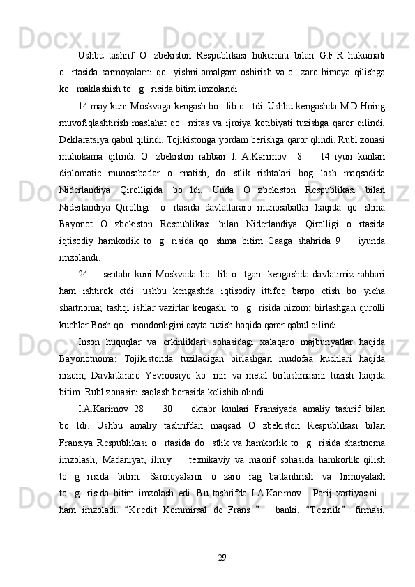 Ushbu   tashrif   O zbekiston   Respublikasi   hukumati   bilan   G.F.R   hukumati
o rtasida   sarmoyalarni   qo yishni   amalgam   oshirish   va   o zaro   himoya   qilishga	
  
ko maklashish to g risida bitim imzolandi. 
  
14 may kuni Moskvaga kengash bo lib o tdi. Ushbu kengashda M.D.Hning	
 
muvofiqlashtirish   maslahat   qo mitas   va   ijroiya   kotibiyati   tuzishga   qaror   qilindi.	

Deklaratsiya qabul qilindi. Tojikistonga yordam berishga qaror qlindi. Rubl zonasi
muhokama   qilindi.   O zbekiston   rahbari   I.   A.Karimov     8     14   iyun   kunlari	
 
diplomatic   munosabatlar   o rnatish,   do stlik   rishtalari   bog lash   maqsadida	
  
Niderlandiya   Qirolligida   bo ldi.   Unda   O zbekiston   Respublikasi   bilan	
 
Niderlandiya   Qirolligi     o rtasida   davlatlararo   munosabatlar   haqida   qo shma	
 
Bayonot   O zbekiston   Respublikasi   bilan   Niderlandiya   Qirolligi   o rtasida	
 
iqtisodiy   hamkorlik   to g risida   qo shma   bitim   Gaaga   shahrida   9     iyunda	
   
imzolandi.
24     sentabr   kuni   Moskvada   bo lib   o tgan     kengashda   davlatimiz   rahbari	
  
ham   ishtirok   etdi.   ushbu   kengashda   iqtisodiy   ittifoq   barpo   etish   bo yicha	

shartnoma;   tashqi   ishlar   vazirlar   kengashi   to g risida   nizom;   birlashgan   qurolli	
 
kuchlar Bosh qo mondonligini qayta tuzish haqida qaror qabul qilindi. 	

Inson   huquqlar   va   erkinliklari   sohasidagi   xalaqaro   majburiyatlar   haqida
Bayonotnoma;   Tojikistonda   tuziladigan   birlashgan   mudofaa   kuchlari   haqida
nizom;   Davlatlararo   Yevroosiyo   ko mir   va   metal   birlashmasini   tuzish   haqida	

bitim. Rubl zonasini saqlash borasida kelishib olindi. 
I.A.Karimov   28     30     oktabr   kunlari   Fransiyada   amaliy   tashrif   bilan	
 
bo ldi.   Ushbu   amaliy   tashrifdan   maqsad   O zbekiston   Respublikasi   bilan	
 
Fransiya   Respublikasi   o rtasida   do stlik   va   hamkorlik   to g risida   shartnoma	
   
imzolash;   Madaniyat,   ilmiy     texnikaviy   va   maorif   sohasida   hamkorlik   qilish	

to g risida   bitim.   Sarmoyalarni   o zaro   rag batlantirish   va   himoyalash	
   
to g risida   bitim   imzolash   edi.   Bu   tashrifda   I.A.Karimov   Parij   xartiyasini
   
ham   imzoladi.   K r edit   Kommirsal   de   Frans       banki,   T e xnik   firmasi,	
   
29 